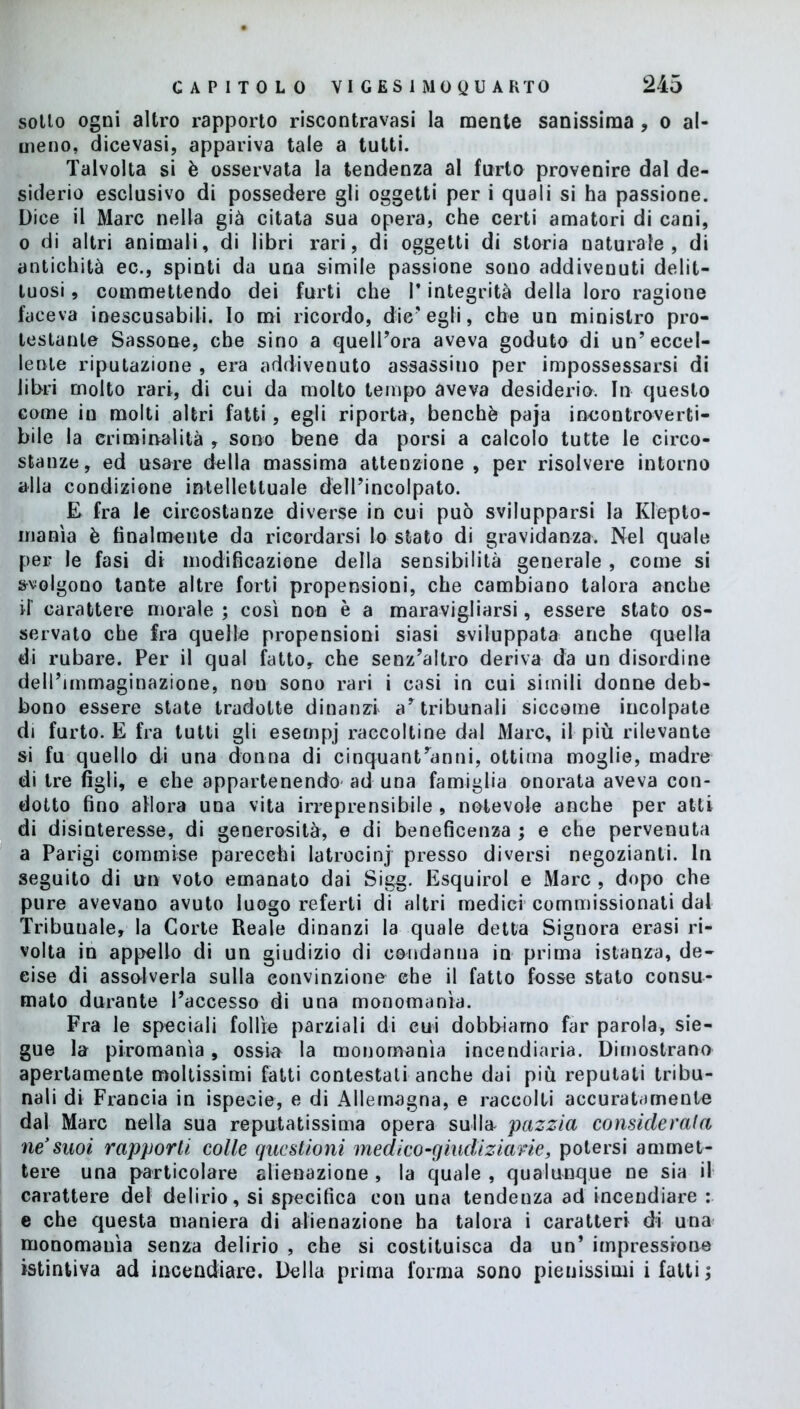 sotto ogni altro rapporto riscontravasi la mente sanissima , o al- meno, dicevasi, appariva tale a tutti. Talvolta si è osservata la tendenza al furto provenire dal de- siderio esclusivo di possedere gli oggetti per i quali si ha passione. Dice il Marc nella già citata sua opera, che certi amatori di cani, o di altri animali, di libri rari, di oggetti di storia naturale, di antichità ec., spinti da una simile passione sono addivenuti delit- tuosi , commettendo dei furti che P integrità della loro ragione faceva inescusabili. Io mi ricordo, die'egli, che un ministro pro- testante Sassone, che sino a quell’ora aveva goduto di un’eccel- lente riputazione , era addivenuto assassino per impossessarsi di libri molto rari, di cui da molto tempo aveva desiderio. In questo come in molti altri fatti, egli riporta, benché paja incontroverti- bile la criminalità , sono bene da porsi a calcolo tutte le circo- stanze, ed usare della massima attenzione , per risolvere intorno alla condizione intellettuale dell’incolpato. E fra le circostanze diverse in cui può svilupparsi la Klepto- manìa è finalmente da ricordarsi lo stato di gravidanza. Nel quale per le fasi di modificazione della sensibilità generale , come si svolgono tante altre forti propensioni, che cambiano talora anche d’ carattere morale ; così non è a maravigliarsi, essere stato os- servato che fra quelle propensioni siasi sviluppata anche quella di rubare. Per il qual fatto, che senz’altro deriva da un disordine dell’immaginazione, non sono rari i casi in cui simili donne deb- bono essere state tradotte dinanzi a’tribunali siccome incolpate di furto. E fra tutti gli esempj raccoltine dal Marc, il più rilevante si fu quello di una donna di cinquantanni, ottima moglie, madre di tre figli, e che appartenendo ad una famiglia onorata aveva con- dotto fino allora una vita irreprensibile , notevole anche per atti di disinteresse, di generosità, e di beneficenza ; e che pervenuta a Parigi commise parecchi latrocini presso diversi negozianti. In seguito di un voto emanato dai Sigg. Esquirol e Marc , dopo che pure avevano avuto luogo referti di altri medici commissionati dal Tribunale, la Corte Reale dinanzi la quale detta Signora erasi ri- volta in appello di un giudizio di condanna in prima istanza, de- cise di assolverla sulla convinzione che il fatto fosse stato consu- mato durante l’accesso di una monomania. Fra le speciali follìe parziali di cui dobbiamo far parola, sie- gue la piromanìa, ossia la monomania incendiaria. Dimostrano apertamente moltissimi fatti contestali anche dai più reputati tribu- nali di Francia in ispecie, e di Allemagna, e raccolti accuratamente dal Marc nella sua reputatissima opera sulla- pazzia considerala ne’suoi rapporti colle questioni medico-giudiziarie, potersi ammet- tere una particolare alienazione , la quale , qualunque ne sia il carattere del delirio, si specifica con una tendenza ad incendiare : e che questa maniera di alienazione ha talora i caratteri di una monomania senza delirio , ehe si costituisca da un’ impressione istintiva ad incendiare. Della prima forma sono pienissimi i fatti ;