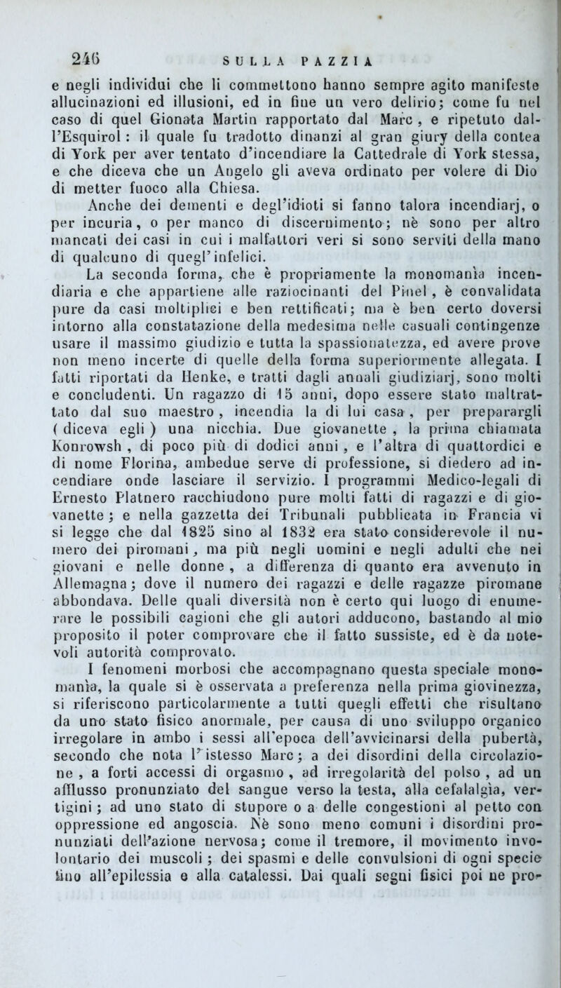 24G e negli individui che li commeltono hanno sempre agito manifeste allucinazioni ed illusioni, ed in fine un vero delirio; come fu nel caso di quel Gionata Martin rapportato dal Marc , e ripetuto daI- l’Esquirol : il quale fu tradotto dinanzi al gran giury della contea di York per aver tentato d’incendiare la Cattedrale di York stessa, e che diceva che un Angelo gli aveva ordinato per volere di Dio di metter fuoco alla Chiesa. Anche dei dementi e degl’idioti si fanno talora incendiar)', o per incuria, o per manco di discernimento ; nè sono per altro mancati dei casi in cui i malfattori veri si sono serviti della mano di qualcuno di quegl’infelici. La seconda forma, che è propriamente la monomania incen- diaria e che appartiene alle raziocinanti del Pi-nel , è convalidata pure da casi moltipliei e ben rettificati; ma è ben certo doversi intorno alla constatazione della medesima nelle casuali contingenze usare il massimo giudizio e tutta la spassionatezza, ed avere prove non meno incerte di quelle della forma superiormente allegata. I fatti riportati da Henke, e tratti dagli annali giudiziarj, sono molti e concludenti. Un ragazzo di 15 anni, dopo essere stato maltrat- tato dal suo maestro , incendia la di lui casa , per preparargli ( diceva egli ) una nicchia. Due giovanette , la prima chiamata Konrowsh , di poco più di dodici anni , e l’altra di quattordici e di nome Fiorine, ambedue serve di professione, si diedero ad in- cendiare onde lasciare il servizio. I programmi Medico-legali di Ernesto Platnero racchiudono pure molti fatti di ragazzi e di gio- vanette ; e nella gazzetta dei Tribunali pubblicata in Francia vi si legge che dal 1825 sino al 1832 era stato considerevole il nu- mero dei piromani, ma più negli uomini e negli adulti che nei giovani e nelle donne , a differenza di quanto era avvenuto in Allemagna; dove il numero dei ragazzi e delle ragazze piromane abbondava. Delle quali diversità non è certo qui luogo di enume- rare le possibili cagioni che gli autori adducono, bastando al mio proposito il poter comprovare che il fatto sussiste, ed è da note- voli autorità comprovato. I fenomeni morbosi che accompagnano questa speciale mono- mania, la quale si è osservata a preferenza nella prima giovinezza, si riferiscono particolarmente a tutti quegli effetti che risultano da uno stato fisico anormale, per causa di uno sviluppo organico irregolare in ambo i sessi all’epoca deU’avvicinarsi della pubertà, secondo che nota Pistesso Marc; a dei disordini della circolazio- ne , a forti accessi di orgasmo , ad irregolarità del polso , ad un afflusso pronunziato del sangue verso la testa, alla cefalalgìa, ver- tigini ; ad uno stato di stupore o a delle congestioni al petto con oppressione ed angoscia. Nè sono meno comuni i disordini pro- nunziati delibazione nervosa; come il tremore, il movimento invo- lontario dei muscoli ; dei spasmi e delle convulsioni di ogni specie Uno all’epilessia e alla catalessi. Dai quali segni fisici poi ne prò**