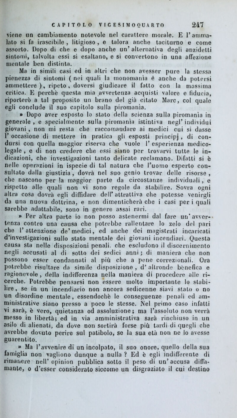 viene un cambiamento notevole nel carattere morale. E l’amma- lato si fa irascibile , litigioso , e talora anche taciturno e come assorto. Dopo di che e dopo anche un’alternativa degli anzidetti sintomi, talvolta essi si esaltano, e si convertono in una affezione mentale ben distinta. Ma in simili casi ed in altri ohe non avesser pure la stessa pienezza di sintomi ( nei quali la monomania è anche da potersi ammettere), ripeto, doversi giudicare il fatto con la massima critica. E perchè questa mia avvertenza acquisti valore e fiducia, riporterò a tal proposito un brano del già citato Marc, col quale egli conclude il suo capitolo sulla piromanìa. » Dopo aver esposto lo stato della scienza sulla piromanìa in generale , e specialmente sulla piromanìa istintiva negl’ individui giovani , non mi resta che raccomaudare ai medici cui si dasse 1’ occasione di mettere in pratica gli esposti principj , di con- dursi con quella maggior riserva che vuole 1’ esperienza medico- legale , e di non credere che essi siano per trovarvi tutte le in- dicazioni, che investigazioni tanto delicate reclamano. Difatti si è nelle operazioni in ispecie di tal natura che l’uomo esperto con- sultato dalla giustizia, dovrà nel suo genio trovar delle risorse, che nascono per la maggior parte da circostanze individuali, e rispetto alle quali non vi sono regole da stabilire. Sovra ogni altra cosa dovrà egli diffidare dell* attrattiva che potesse venirgli da una nuova dottrina, e non dimenticherà che i casi per i quali sarebbe adattabile, sono in genere assai rari. » Per altra parte io non posso astenermi dal fare un’avver- tenza contro una causa che potrebbe rallentare lo zelo del pari che l’attenzione de’medici, ed anche dei magistrati incaricati d’investigazioni sullo stato mentale dei giovani incendiari. Questa causa sta nelle disposizioni penali, che escludono il discernimento negli accusati al di sotto dei sedici anni; di maniera che non possono esser condannati al più che a pene correzionali. Ora potrebbe risultare da simile disposizione, d’altronde bènefica e ragionevole, della indifferenza nella maniera di procedere alle ri- cerche. Potrebbe pensarsi non èssere molto importante lo stabi- lire, se in un incendiario non ancora sedicenne siavi stato o no un disordine mentale, essendoché le conseguenze penali ed am- ministrative siano presso a poco le stesse. Nel primo caso infatti vi sarà, è vero, quietanza od assoluzione; ma l’assoluto non verrà messo in libertà; ed in via amministrativa sarà rinchiuso in un asilo di alienati, da dove non sortirà forse più tardi di quegli che avrebbe dovuto perire sul patibolo, se la sua età non ne lo avesse guarentito. » Ma l’avvenire di un incolpato, il suo onore, quello della sua famiglia non vogliono dunque a nulla ? Ed è egli indifferente di rimanere nell’opinion pubblica sotto il peso di un’accusa diffa- mante, o d’esser considerato siccome un disgraziato il cui destino
