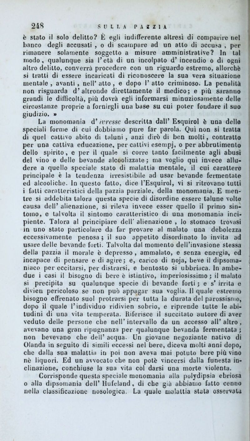 è stato il solo delitto? È egli indifferente altresì di comparire nel banco degli accusati , o di scampare ad un atto di accusa , per rimanere solamente soggetto a misure amministrative? In tal modo, qualunque sia l’età di un incolpato d’ incendio o di ogni altro delitto, converrà procedere con un riguardo estremo, allorché si tratti di essere incaricati di riconoscere la sua vera situazione mentale , avanti , nell’ atto , e dopo 1’ atto criminoso. La penalità non risguarda d’altronde direttamente il medico; e più saranno grandi le difficoltà, più dovrà egli informarsi minuziosamente delle circostanze proprie a fornirgli una base su cui poter fondare il suo giudizio. » La monomania d’ivresse descritta dall’ Esquirol è una delle speciali forme di cui dobbiamo pure far parola. Qui non si tratta di quel cattivo abito di taluni, anzi dirò di ben molti, contratto per una cattiva educazione, per cattivi esempj, o per abbrutimento dello spirito, e per il quale si corre tanto facilmente agli abusi del vino e delle bevande alcoolizzate ; ma voglio qui invece allu- dere a quello speciale stato di malattia mentale, il cui carattere principale è la tendenza irresistibile ad usar bevande fermentate ed alcooliche. In questo fatto, dice l’Esquirol, vi si ritrovano tutti i fatti caratteristici della pazzia parziale, della monomania. E men- tre si addebita talora questa specie di disordine essere talune volte causa dell’ alienazione, si rileva invece esser quello il primo sin- tomo, e talvolta il sintomo caratteristico di una monomania inci- piente. Talora al principiare dell’ alienazione , lo stomaco trovasi in uno stato particolare da far provare al malato una debolezza eccessivamente penosa ; il suo appetito disordinato lo invita ad usare delle bevande forti. Talvolta dal momento dell’invasione stessa della pazzia il morale è depresso , ammalato, e senza energia, ed incapace di pensare e di agire; e, carico di noja, beve il dipsoma- niaco per eccitarsi, per distrarsi, e bentosto si ubbriaca. In ambe- due i casi il bisogno di bere è istintivo, imperiosissimo ; il malato si precipita su qualunque specie di bevande forti ; e s* irrita e divieu pericoloso se non può appagar sua voglia. Il quale estremo bisogno effrenato suol protrarsi per tutta la durata del parossismo, dopo il quale l’individuo ridivien sobrio, e riprende tutte le abi- tudini di una vita temperata. Riferisce il succitato autore di aver veduto delle persone che nell’intervallo da un accesso all’altro, avevano una gran ripugnanza per qualunque bevanda fermentata ; non bevevano che dell’ acqua. Un giovane negoziante nativo di Olanda in seguito di simili eccessi nel bere, diceva molti anni dopo, che dalla sua malattia in poi non aveva mai potuto bere più vino nè liquori. Ed un avvocato che non potè vincersi dalla funesta in- clinazione, conchiuse la sua vita col darsi una morte violenta. Corrisponde questa speciale monomania alla polydipsia ebriosa o alla dipsomania dell’ Hufeland, di che già abbiamo fatto cenno nella classificazione nosologica. La quale malattia stata osservata