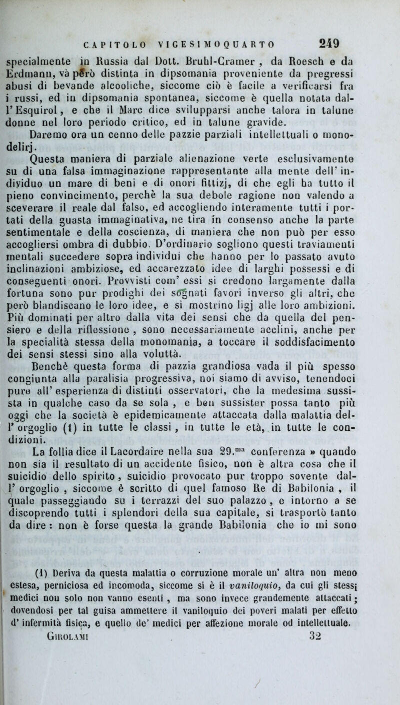 specialmente in Russia dal Dott. Bruhl-Cramer , da Roesch e da Erdmanu, va però distinta in dipsomania proveniente da pregressi abusi di bevande alcooliche, siccome ciò è facile a verificarsi fra i russi, ed in dipsomania spontanea, siccome è quella notata dal- FEsquirol, e che il Marc dice svilupparsi anche talora in talune donne nel loro periodo critico, ed in talune gravide. Daremo ora un cenno delle pazzie parziali intellettuali o mono- delirj. Questa maniera di parziale alienazione verte esclusivamente su di una falsa immaginazione rappresentante alla mente dell’ in- dividuo un mare di beni e di onori fittizj, di che egli ha tutto il pieno convincimento, perchè la sua debole ragione non valendo a sceverare il reale dal falso, ed accogliendo interamente tutti i por- tati della guasta immaginativa, ne tira in consenso anche la parte sentimentale e della coscienza, di maniera che non può per esso accogliersi ombra di dubbio. D’ordinario sogliono questi traviamenti meutali succedere sopra individui che hanno per lo passato avuto inclinazioni ambiziose, ed accarezzato idee di larghi possessi e di conseguenti onori. Provvisti com’ essi si credono largamente dalla fortuna sono pur prodighi dei sanati favori inverso gli altri, che però blandiscano le loro idee, e si mostrino ligj alle loro ambizioni. Più dominati per altro dalla vita dei sensi che da quella del pen- siero e della riflessione , sono necessariamente acclini, anche per la specialità stessa della monomania, a toccare il soddisfacimento dei sensi stessi sino alla voluttà. Benché questa forma di pazzia grandiosa vada il più spesso congiunta alla paralisia progressiva, noi siamo di avviso, tenendoci pure all’ esperienza di distinti osservatori, che la medesima sussi- sta in qualche caso da se sola , e ben sussister possa tanto più oggi che la società è epidemicamente attaccata dalla malattia del- Y orgoglio (1) in tutte le classi , in tutte le età, in tutte le con- dizioni. La follia dice il Lacordaire nella sua 29.ma conferenza » quando non sia il resultato di un accidente fisico, non è altra cosa che il suicidio dello spirito , suicidio provocato pur troppo sovente dal- P orgoglio , siccome è scritto di quel famoso Re di Babilonia , il quale passeggiando su i terrazzi del suo palazzo , e intorno a se discoprendo tutti i splendori della sua capitale, si trasportò tanto da dire : non è forse questa la grande Babilonia che io mi sono (1) Deriva da questa malattia o corruzione morale un’ altra non meno estesa, perniciosa ed incomoda, siccome si è il vaniloquio, da cui gli stessi medici nou solo non vanno esenti , ma sono invece grandemente attaccati ; dovendosi per tal guisa ammettere il vaniloquio dei poveri malati per effetto d’infermità fisica, e quello de’ medici per affezione morale od intellettuale. Giuolami 32 /