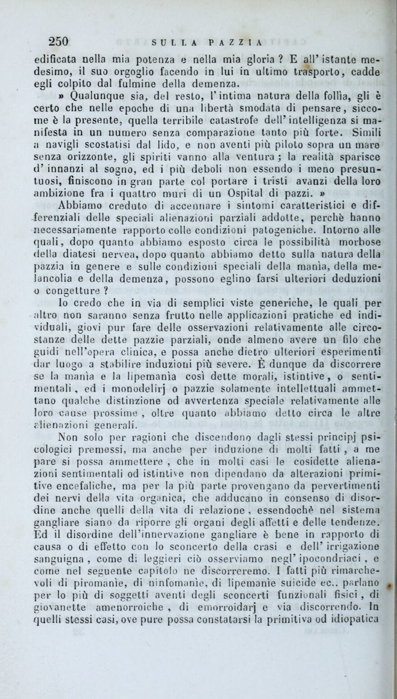 edificata nella mia potenza e nella mia gloria ? E all’ istante me- desimo, il suo orgoglio facendo in lui in ultimo trasporto, cadde egli colpito dal fulmine della demenza. » Qualunque sia, del resto, l’intima natura della follìa, gli è certo che nelle epoche di una libertà smodata di pensare, sicco- me è la presente, quella terribile catastrofe dell’ intelligenza si ma- nifesta in un numero senza comparazione tanto più forte. Simili a navigli scostatisi dal lido, e non aventi più piloto sopra un mare senza orizzonte, gli spiriti vanno alla ventura ; la realità sparisce d’ innanzi al sogno, ed i più deboli non essendo i meno presun- tuosi, finiscono in gran parte col portare i tristi avanzi della loro ambizione fra i quattro muri di un Ospitai di pazzi. » Abbiamo creduto di accennare i sintomi caratteristici e dif- ferenziali delle speciali alienazioni parziali addotte, perchè hanno necessariamente rapporto colle condizioni patogeniche. Intorno alle quali, dopo quanto abbiamo esposto circa le possibilità morbose della diatesi nervea, dopo quanto abbiamo detto sulla natura della pazzia in genere e sulle condizioni speciali della manìa, della me- lancolia e della demenza, possono eglino farsi ulteriori deduzioni o congetture ? Io credo che in via di semplici viste generiche, le quali per altro non saranno senza frutto nelle applicazioni pratiche ed indi- viduali, giovi pur fare delle osservazioni relativamente alle circo- stanze delle dette pazzie parziali, onde almeno avere un filo che guidi nell’opera clinica, e possa anche dietro ulteriori esperimenti dar luogo a stabilire induzioni più severe. È dunque da discorrere se la manìa e la lipemanìa così dette morali, istintive, o senti- mentali , ed i monodelirj o pazzie solamente intellettuali ammet- tano qualche distinzione od avvertenza speciale relativamente alle loro cause prossime , oltre quanto abbiamo detto circa le altre alienazioni generali. Non solo per ragioni che discendono dagli stessi principj psi- cologici premessi, ma anche per induzione di molti fatti , a me pare si possa ammettere , che in molti casi le cosidelte aliena- zioni sentimentali od istintive non dipendano da alterazioni primi- tive encefaliche, ma per la più parte provengano da pervertimenti dei nervi della vita organica, che adducano in consenso di disor- dine anche quelli della vita di relazione , essendoché nel sistema gangliare siano da riporre gli organi degli affetti e delle tendenze. Ed il disordine dell’innervazione gangliare è bene in rapporto di causa o di effetto con lo sconcerto della crasi e dell’ irrigazione sanguigna , come di leggieri ciò osserviamo negl’ ipocondriaei , e come nel seguente capitolo ne discorreremo. I fatti più rimarche- voli di piromanìe, di ninfomanìe, di lipemanìe suicide ec.. parlano t per lo più di soggetti aventi degli sconcerti funzionali fisici , di giovanette amenorroiche , di emorroidarj e via discorrendo. In quelli stessi casi, ove pure possa constatarsi la primitiva od idiopatica