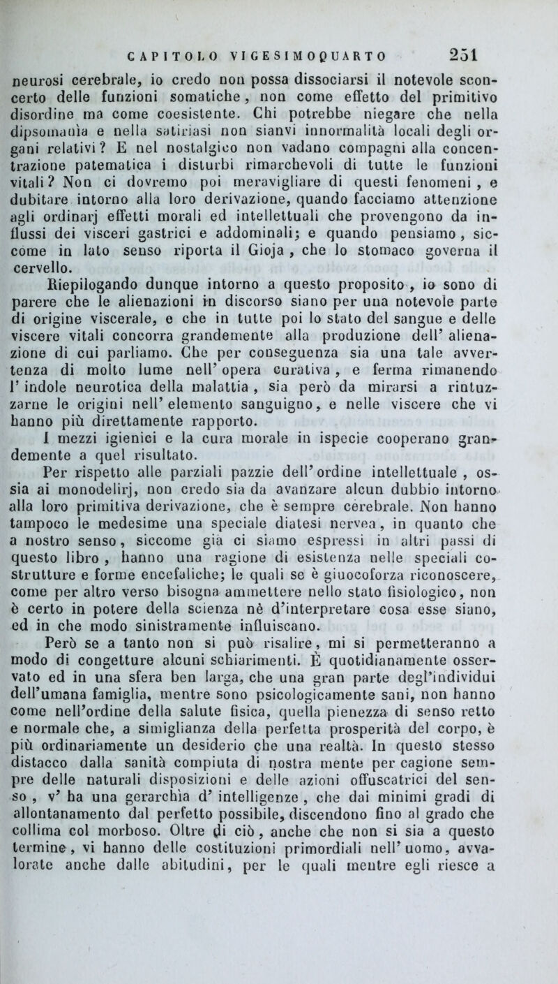 neurosi cerebrale, io credo non possa dissociarsi il notevole scon- certo delle funzioni somatiche, non come effetto del primitivo disordine ma come coesistente. Chi potrebbe niegare che nella dipsomanìa e nella satinasi non sianvi innormalità locali degli or- gani relativi? E nel nostalgico non vadano compagni alla concen- trazione patematica i disturbi rimarchevoli di tutte le funzioni vitali? Non ci dovremo poi meravigliare di questi fenomeni, e dubitare intorno alia loro derivazione, quando facciamo attenzione agli ordinarj effetti morali ed intellettuali che provengono da in- flussi dei visceri gastrici e addominali; e quando pensiamo, sic- come in lato senso riporta il Gioja , che lo stomaco governa il cervello. Riepilogando dunque intorno a questo proposito , io sono di parere che le alienazioni in discorso siano per una notevole parte di origine viscerale, e che in tutte poi lo stato del sangue e delle viscere vitali concorra grandemente alla produzione dell’ aliena- zione di cui parliamo. Che per conseguenza sia una tale avver- tenza di molto lume nell’ opera curativa , e ferma rimanendo 1’ indole neurotica della malattia , sia però da mirarsi a rintuz- zarne le origini neir elemento sanguigno, e nelle viscere che vi hanno più direttamente rapporto. 1 mezzi igienici e la cura morale in ispecie cooperano gran* demente a quel risultato. Per rispetto alle parziali pazzie dell’ordine intellettuale, os- sia ai monodelirj, non credo sia da avanzare alcun dubbio intorno alla loro primitiva derivazione, che è sempre cerebrale. Non hanno tampoco le medesime una speciale diatesi nervea, in quanto che a nostro senso, siccome già ci siamo espressi in altri passi di questo libro , hanno una ragione di esistenza nelle speciali co- strutture e forme encefaliche; le quali se è giuocoforza riconoscere, come per altro verso bisogna ammettere nello stato fisiologico, non è certo in potere della scienza nè d’interpretare cosa esse siano, ed in che modo sinistramente influiscano. Però se a tanto non si può risalire , mi si permetteranno a modo di congetture alcuni schiarimenti. È quotidianamente osser- vato ed in una sfera ben larga, che una gran parte degl’individui dell’umana famiglia, mentre sono psicologicamente sani, non hanno come nell’ordine della salute fisica, quella pienezza di senso retto e normale che, a simiglianza della perfetta prosperità del corpo, è più ordinariamente un desiderio che una realtà. In questo stesso distacco dalla sanità compiuta di nostra mente per cagione sem- pre delle naturali disposizioni e delle azioni offuscatrici del sen- so , v’ ha una gerarchia d’ intelligenze , che dai minimi gradi di allontanamento dal perfetto possibile, discendono fino al grado che collima col morboso. Oltre di ciò, anche che non si sia a questo termine, vi hanno delle costituzioni primordiali nell’uomo, avva- lorate anche dalle abitudini, per le quali meutre egli riesce a