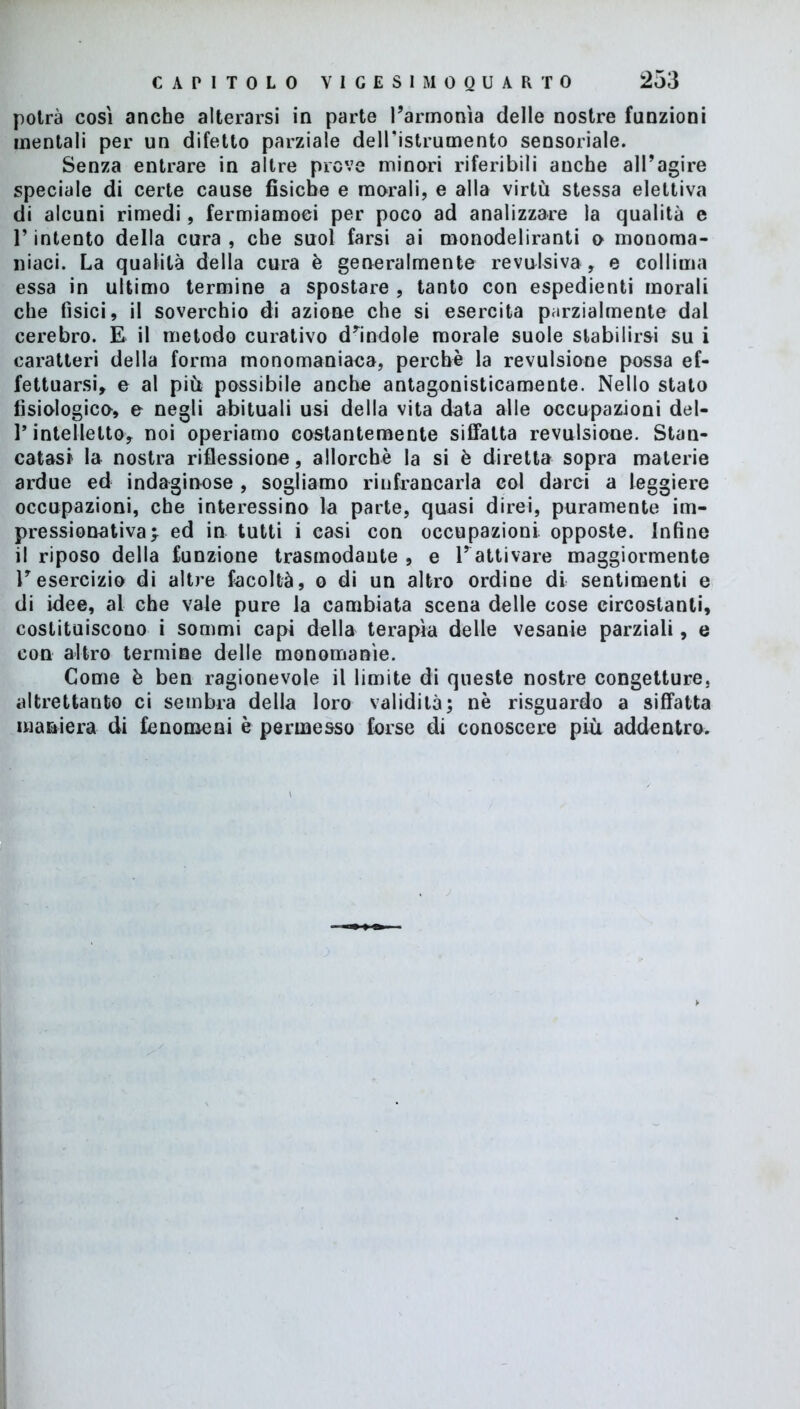 potrà così anche alterarsi in parte l’armonìa delle nostre funzioni mentali per un difetto parziale dell’istrumento sensoriale. Senza entrare in altre prove minori riferibili anche alPagire speciale di certe cause fisiche e morali, e alla virtù stessa elettiva di alcuni rimedi, fermiamoci per poco ad analizzare la qualità e l’intento della cura , che suol farsi ai monodeliranti o monoma- niaci. La qualità della cura è generalmente revulsiva , e collima essa in ultimo termine a spostare , tanto con espedienti morali che fisici, il soverchio di azione che si esercita parzialmente dal cerebro. E il metodo curativo dandole morale suole stabilirsi su i caratteri della forma monomaniaca, perchè la revulsione possa ef- fettuarsi, e al più possibile anche antagonisticamente. Nello stato fisiologico, e negli abituali usi della vita data alle occupazioni del- P intelletto, noi operiamo costantemente siffatta revulsione. Stan- catasi la nostra riflessione, allorché la si è diretta sopra materie ardue ed indaginose , sogliamo rinfrancarla col darci a leggiere occupazioni, che interessino la parte, quasi direi, puramente im- pressionativa; ed in tutti i casi con occupazioni opposte, infine il riposo della funzione trasmodante , e Pattivare maggiormente l’esercizio di altre facoltà, o di un altro ordine di sentimenti e di idee, al che vale pure la cambiata scena delle cose circostanti, costituiscono i sommi capi della terapìa delle vesanie parziali, e con altro termine delle monomanie. Come è ben ragionevole il limite di queste nostre congetture, altrettanto ci sembra della loro validità; nè risguardo a siffatta maniera di fenomeni è permesso forse di conoscere più addentro.