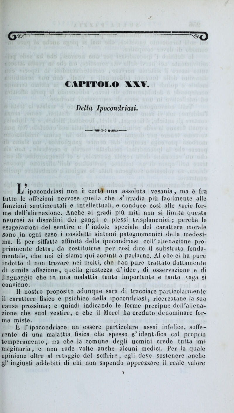 CAPITOLO Della Ipocondriasi. 15 à ipocondriasi non e certÒ una assoluta vesania, nja è fra tutte le affezioni nervose quella che s’irradia più facilmente alle funzioni sentimentali e intellettuali, e conduce così alle varie for- me dell’alienazione. Anche ai gradi più miti non si limita questa neurosi ai disordini dei gangli e plessi trisplancnici ; perchè le esagerazioni del sentire e l’ indole speciale del carattere morale sono in ogni caso i cosidetti sintomi patognomonici della medesi- ma. È per siffatta affinità della ipocondriasi coll’ alienazione pro- priamente detta, da costituirne per così dire il substrato fonda- mentale, che noi ci siamo qui accinti a parlarne. Al che ci ha pure indotto il non trovare nei molti, che han pure trattato dottamente di simile affezione, quella giustezza d’idee, di osservazione e di linguaggio che in una malattia tanto importante e tanto vaga si conviene. Il nostro proposito adunque sarà di tracciare particolarmente il carattere fisico e psichico della ipocondriasi, ricercatane la sua causa prossima; e quindi indicando le forme precipue dell’aliena- zione che suol vestire, e che il Morel ha creduto denominare for- me miste. È l'ipocondriaco un essere particolare assai infelice, soffe- rente di una malattia fisica che spesso s’identifica col proprio temperamento, ma che la comune degli uomini crede tutta im^ maginaria, e non rade volte anche alcuni medici. Per la quale opinione oltre al retaggio del soffrire, egli deve sostenere anche gl’ ingiusti addebiti di chi non sapendo apprezzare il reale valore