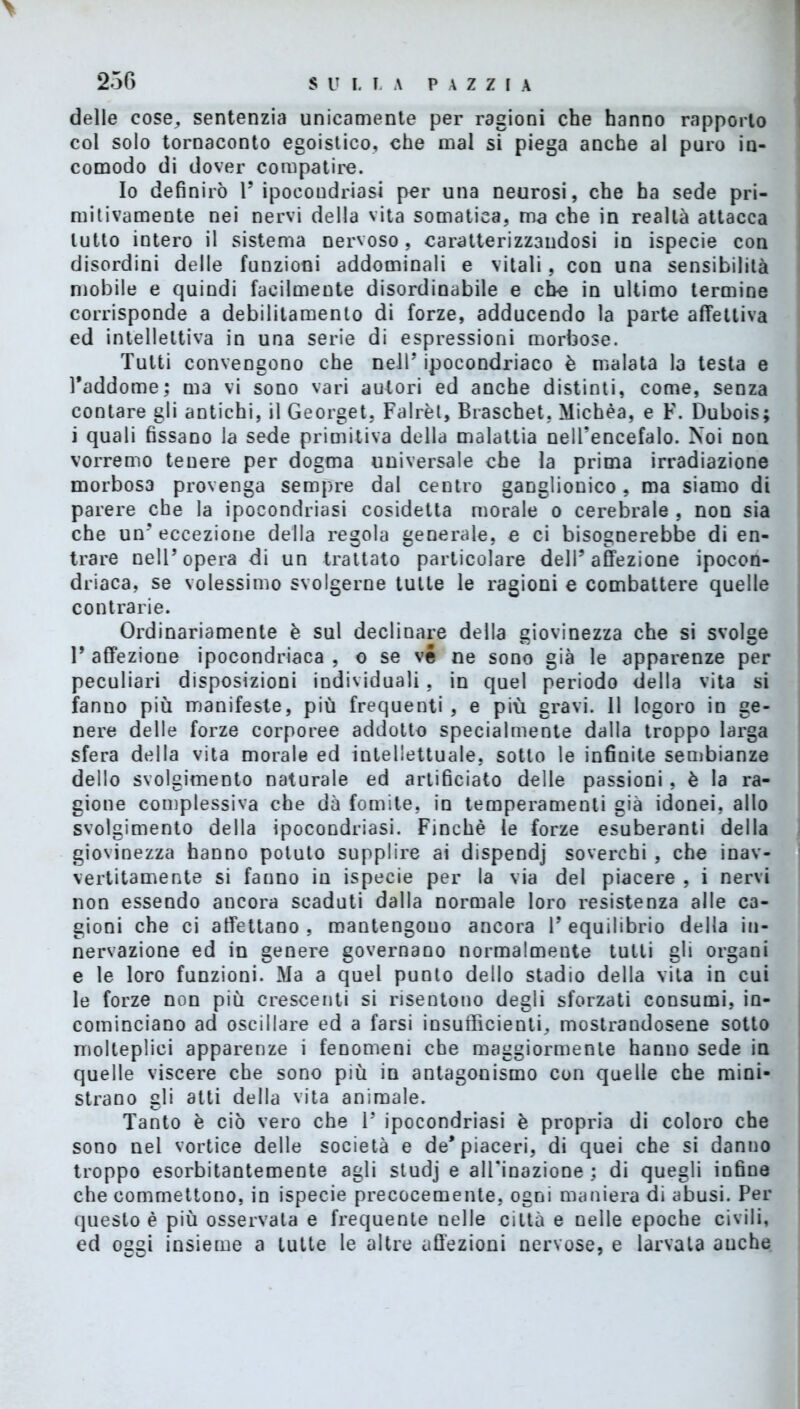 > delle cose, sentenzia unicamente per ragioni che hanno rapporto col solo tornaconto egoistico, che mal si piega anche al puro in- comodo di dover compatire. Io definirò 1’ ipocoudriasi per una neurosi, che ha sede pri- mitivamente nei nervi della vita somatica, ma che in realtà attacca lutto intero il sistema nervoso, caratterizzandosi in ispecie con disordini delle funzioni addominali e vitali, con una sensibilità mobile e quindi facilmente disordinabile e che in ultimo termine corrisponde a debilitamento di forze, adducendo la parte affettiva ed intellettiva in una serie di espressioni morbose. Tutti convengono che nell’ ipocondriaco è malata la testa e l’addome; ma vi sono vari autori ed anche distinti, come, senza contare gli antichi, il Georget, Falrèt, Braschet, Michèa, e F. Dubois; i quali fissano la sede primitiva della malattia nelTencefalo. Noi non vorremo tenere per dogma universale che la prima irradiazione morbosa provenga sempre dal centro ganglionico, ma siamo di parere che la ipocondriasi cosidetta morale o cerebrale , non sia che un’eccezione della regola generale, e ci bisognerebbe di en- trare nell’opera di un trattato particolare dell’affezione ipocon- driaca, se volessimo svolgerne tutte le ragioni e combattere quelle contrarie. Ordinariamente è sul declinare della giovinezza che si svolge 1* affezione ipocondriaca , o se ve ne sono già le apparenze per peculiari disposizioni individuali. in quel periodo della vita si fanno più manifeste, più frequenti , e più gravi. 11 logoro in ge- nere delle forze corporee addotto specialmente dalla troppo larga sfera della vita morale ed intellettuale, sotto le infinite sembianze dello svolgimento naturale ed artificiato delle passioni, è la ra- gione complessiva che dà fomite, in temperamenti già idonei, allo svolgimento della ipocondriasi. Finché le forze esuberanti della giovinezza hanno potuto supplire ai dispendj soverchi , che inav- vertitamente si fanno in ispecie per la via del piacere , i nervi non essendo ancora scaduti dalla normale loro resistenza alle ca- gioni che ci affettano , mantengono ancora 1’ equilibrio della in- nervazione ed in genere governano normalmente tutti gli organi e le loro funzioni. Ma a quel punto dello stadio della vita in cui le forze non più crescenti si risentono degli sforzati consumi, in- cominciano ad oscillare ed a farsi insufficienti, mostrandosene sotto molteplici apparenze i fenomeni che maggiormente hanno sede in quelle viscere che sono più in antagonismo con quelle che mini- strano gli atti della vita animale. Tanto è ciò vero che 1’ ipocondriasi è propria di coloro che sono nel vortice delle società e de* piaceri, di quei che si danno troppo esorbitantemente agli studj e alienazione ; di quegli infine che commettono, in ispecie precocemente, ogni maniera di abusi. Per questo è più osservata e frequente nelle città e nelle epoche civili, ed oggi insieme a tutte le altre affezioni nervose, e larvata anche