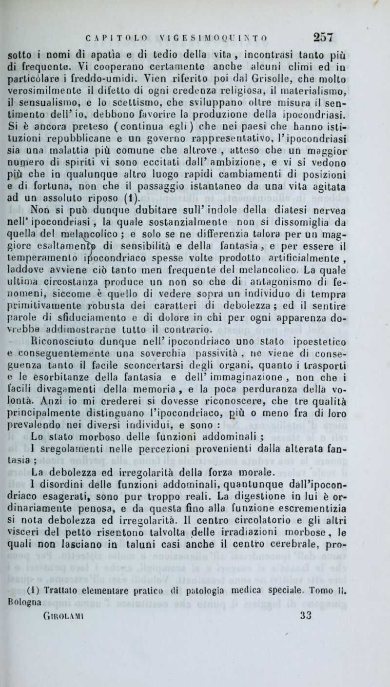 sotto i nomi di apatìa e di tedio della vita , incontrasi tanto più di frequente. Vi cooperano certamente anche alcuni climi ed in particolare i freddo-umidi. Vien riferito poi dal Grisolle, che molto verosimilmente il difetto di ogni credenza religiosa, il materialismo, il sensualismo, e lo scettismo, che sviluppano oltre misura il sen- timento dell’io, debbono favorire la produzione della ipocondriasi. Si è ancora preteso (continua egli) che nei paesi che hanno isti- tuzioni repubblicane e un governo rappresentativo, 1*ipocondriasi sia una malattia più comune che altrove , atteso che un maggior numero di spiriti vi sono eccitati dall’ambizione, e vi si vedono più che in qualunque altro luogo rapidi cambiamenti di posizioni e di fortuna, non che il passaggio istantaneo da una vita agitata ad un assoluto riposo (1). Non si può dunque dubitare sull’ indole della diatesi nervea nell’ ipocondriasi , la quale sostanzialmente non si dissomiglia da quella del melémcolico ; e solo se ne differenzia talora per un mag- giore esaltamento) di sensibilità e della fantasia , e per essere il temperamento ipocondriaco spesse volte prodotto artificialmente , laddove avviene ciò tanto men frequente del melancolico. La quale ultima circostanza produce un non so che di antagonismo di fe- nomeni, siccome è quello di vedere sopra un individuo di tempra primitivamente robusta dei caratteri di debolezza ; ed il sentire parole di sfiduciamento e di dolore in chi per ogni apparenza do- vrebbe addimostrarne tutto il contrario. Riconosciuto dunque nell’ ipocondriaco uno stato ipoestetico e conseguentemente una soverchia passività , ne viene di conse- guenza tanto il facile sconcertarsi degli organi, quanto i trasporti e le esorbitanze della fantasia e dell’ immaginazione , non che i facili divagamenti della memoria , e la poca perduranza della vo- lontà. Anzi io mi crederei si dovesse riconoscere, che tre qualità principalmente distinguano l’ipocondriaco, più o meno fra di loro prevalendo nei diversi individui, e sono : Lo slato morboso delle funzioni addominali ; 1 sregolamenti nelle percezioni provenienti dalla alterata fan- tasia ; La debolezza ed irregolarità della forza morale. I disordini delle funzioni addominali, quantunque dall’ipocon- driaco esagerati, sono pur troppo reali. La digestione in lui è or- dinariamente penosa, e da questa fino alla funzione escrementizia si nota debolezza ed irregolarità. Il centro circolatorio e gli altri visceri del petto risentono talvolta delle irradiazioni morbose, le quali non lasciano in taluni casi anche il centro cerebrale, pro- ci) Trattalo elementare pratico di patologia medica speciale. Tomo li. Bologna Girolami 33