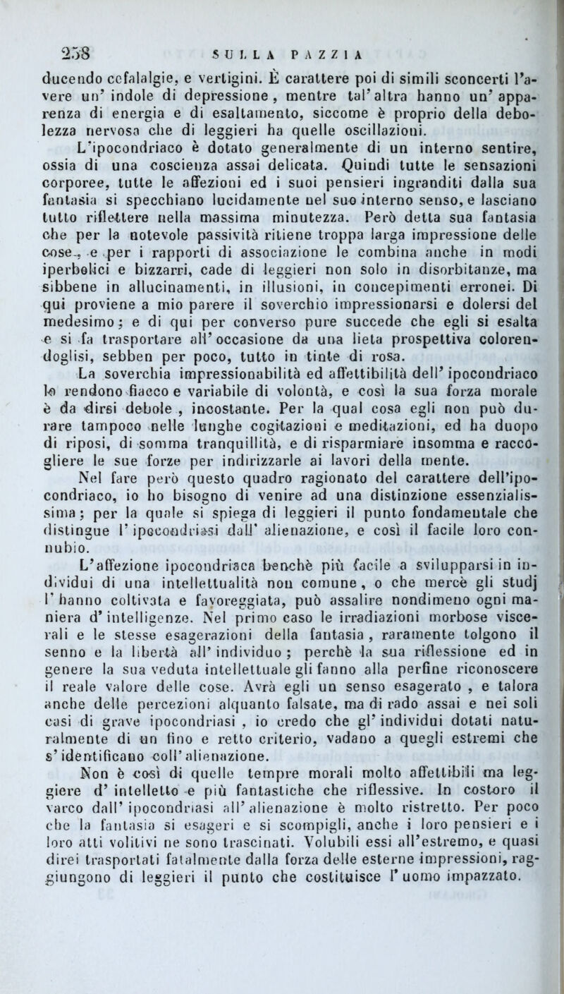 ducendo cefalalgie, e vertigini. È carattere poi di simili sconcerti l’a- vere un’indole di depressione, mentre tal’altra hanno un’appa- renza di energia e di esaltamento, siccome è proprio della debo- lezza nervosa che di leggieri ha quelle oscillazioni. L’ipocondriaco è dotato generalmente di un interno sentire, ossia di una coscienza assai delicata. Quindi tutte le sensazioni corporee, tutte le affezioni ed i suoi pensieri ingranditi dalla sua fantasia si specchiano lucidamente nel suo interno senso, e lasciano tutto riflettere nella massima minutezza. Però detta sua fantasia che per la notevole passività ritiene troppa larga impressione delle cose., e per i rapporti di associazione le combina anche in modi iperbolici e bizzarri, cade di leggieri non solo in disorbitanze, ma sibbene in allucinamenti, in illusioni, in concepimenti erronei. Di qui proviene a mio parere il soverchio impressionarsi e dolersi del medesimo; e di qui per converso pure succede che egli si esalta e si fa trasportare all’occasione da una lieta prospettiva coloren- doglisi, sebben per poco, tutto in tinte di rosa. La soverchia impressionabilità ed afl'ettibilità dell’ipocondriaco 10 rendono fiacco e variabile di volontà, e così la sua forza morale è da dirsi debole , incostante. Per la qual cosa egli non può du- rare tampoco nelle lunghe cogitazioni e meditazioni, ed ha duopo di riposi, di somma tranquillità, e di risparmiare insomma e racco- gliere le sue forze per indirizzarle ai lavori della mente. Nel fare però questo quadro ragionato del carattere dell’ipo- condriaco, io ho bisogno di venire ad una distinzione essenzialis- sima; per la quale si spiega di leggieri il punto fondameutale che distingue l’ipocondria-si datT alienazione, e così il facile loro con- nubio. L’affezione ipocondriaca benché più facile a svilupparsi in in- dividui di una intellettualità non comune, o che mercè gli studj I P hanno coltivata e favoreggiata, può assalire nondimeno ogni ma- niera d’intelligenze. Nel primo caso le irradiazioni morbose visce- rali e le stesse esagerazioni della fantasia , raramente tolgono il senno e la libertà all’individuo; perchè la s-ua riflessione ed in genere la sua veduta intellettuale gli fanno alla perfine riconoscere 11 reale valore delle cose. Avrà egli un senso esagerato , e talora anche delle percezioni alquanto falsate, ma di rado assai e nei soli casi di grave ipocondriasi , io credo che gl’ individui dotati natu- ralmente di un fino e retto criterio, vadano a quegli estremi che s’identificano coll’ alienazione. Non è così di quelle tempre morali molto affetti-bili ma leg- giere d’ intelletto e più fantastiche che riflessive. In costoro il varco dall’ipocondriasi all’alienazione è molto ristretto. Per poco che la fantasia si esageri e si scompigli, anche i loro pensieri e i loro atti volitivi ne sono trascinati. Volubili essi all’estremo, e quasi direi trasportati fatalmente dalla forza delle esterne impressioni, rag- giungono di leggieri il punto che costituisce l’uomo impazzato.