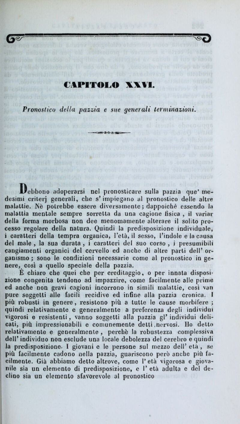 CAPITOLO WII Pronostico della pazzia e sue generali terminazioni. Debbono adoperarsi nel pronosticare sulla pazzia que’ me- desimi crilerj generali, che s’impiegano al pronostico delle altre malattie. Nè potrebbe essere diversamente ; dappoiché essendo la malattia mentale sempre sorretta da una cagione fisica , il variar della forma morbosa non dee menomamente alterare il solito pro- cesso regolare della natura. Quindi la predisposizione individuale, i caratteri della tempra organica, Fetà, il sesso, l’indole e la causa del male , la sua durata , i caratteri del suo corso , i presumibili cangiamenti organici del cervello ed anche di altre parti dell’ or- ganismo ; sono le condizioni necessarie come al pronostico in ge- nere, così a quello speciale della pazzia. È chiaro che quei che per ereditaggio, o per innata disposi- zione congenita tendono ad impazzire, come facilmente alle prime ed anche non gravi cagioni incorrono in simili malattie, così van pure soggetti alle facili recidive ed infine alla pazzia cronica. I più robusti in genere, resistono più a tutte le cause morbifere ; quindi relativamente e generalmente a preferenza degli individui vigorosi e resistenti, vanno soggetti alla pazzia gl’ individui deli- cati, più impressionabili e comunemente detti .nervosi. Ho detto relativamente e generalmente , perchè la robustezza complessiva dell’ individuo non esclude una locale debolezza del cerebro e quindi la predisposizione. I giovani e le persone sul mezzo dell’ età, se più facilmente cadono nella pazzia, guariscono però anche più fa- cilmente. Già abbiamo detto altrove, come F età vigorosa e giova- nile sia un elemento di predisposizione, e F età adulta e del de- clino sia un elemento sfavorevole al pronostico