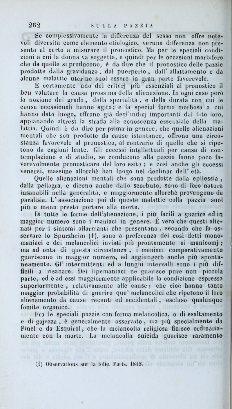 Se complessivamente la differenza del sesso non offre note- voli diversità come elemento etiologico, veruna differenza non pre- senta al certo a misurare il pronostico. Ma per le speciali condi- zioni a cui la donna va soggetta, e quindi per le occasioni morbifere che da quelle si producono, è da dire che il pronostico delle pazzie prodotte dalla gravidanza, dal puerperio, dall’allattamento e da alcune malattie uterine suol essere in gran parte favorevole. E certamente uno dei criterj più essenziali al pronostico il ben valutare la causa prossima della alienazione. In ogni caso però la nozione del grado, della specialità, e della durata con cui le cause occasionali hanno agito; e la special forma morbosa a cui hanno dato luogo, offrono già degl’indizj importanti dal lato loro, appianando altresì la strada alla conoscenza essenziale della ma- lattia. Quindi è da dire per prima in genere, che quelle alienazioni mentali che son prodotte da cause istantanee, offrono una circo- stanza favorevole al pronostico, al contrario di quelle che si ripe- tono da cagioni lente. Gli eccessi intellettuali per causa di con- templazione e di studio, se conducono alla pazzia fanno poco fa- vorevolmente pronosticare del loro esito ; e così anche gli eccessi venerei, massime allorché han luogo nel declinar dell’ età. Quelle alienazioni mentali che sono prodette dalla epilessia , dalla pellagra, e dicono anche dallo scorbuto, sono di loro natura insanabili nella generalità, e maggiormente allorché provengono da paralisia. L’associazione poi di queste malattie colla pazzia suol più o meno presto portare alla morte. Di tutte le forme dell’alienazione, i piu facili a guarire ed in maggior numero sono i maniaci in genere. È vero che questi alie- nati per i sintomi allarmanti che presentano , secondo che fa os- servare lo Spurzheim (1), sono a preferenza dei così detti mono- maniaci e dei melancolici inviati più prontamente ai manicomi ; ma ad onta di questa circostanza , i maniaci comparativamente guariscono in maggior numero, ed aggiungerò anche più sponta- neamente. Gl’ intermittenti ed a lunghi intervalli sono i più dif- ficili a risanare. Dei lipemaniaci ne guarisce pure non piccola parte, ed è ad essi maggiormente applicabile la condizione espressa superiormente, relativamente alle cause; che cioè hanno tanto maggior probabilità di guarire que5 melancolici che ripetono il loro alicnamento da cause recenti ed accidentali, escluso qualunque fomite organico. Fra le speciali pazzie con forma melancolioa, o di esaltamento e di gajezza , è generalmente osservato , ma più specialmente da Pinel e da Esquirol, che la melancolia religiosa finisce ordinaria- mente con la morte. La melancolia suicida guarisce raramente