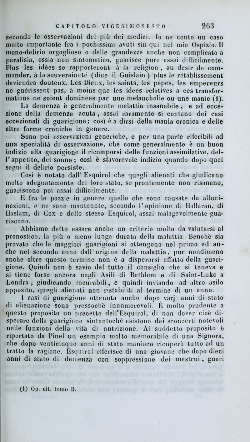 secondo le osservazioni del più dei medici. Io ne conto un caso molto importante fra i pochissimi avuti sin qui nel mio Ospizio. Il mono-delirio orgoglioso o delle grandezze anche non complicato a paralisia, ossia non sintomatico, guarisce pure assai diffìcilmente. Plus les idées se rapporteront à la religion , au desir de com- mander, à la souveraineté (dice il Guislain) plus le rétablissement deviendra douteux. Les Dieux, les saints, les papes, les empereurs ne guérissent pas, à moins que les idees relatives a ces transfor- mations ne soient dominées par une melancholie ou une manie (1). La demenza è generalmente malattia insanabile , e ad ecce- zione della demenza acuta , assai raramente si contano dei casi eccezionali di guarigione; così è a dirsi della manìa cronica e delle altre forme croniche in genere. Sono poi osservazioni generiche, e per una parte riferibili ad una specialità di osservazione, che come generalmente è un buon indizio alla guarigione il ricomporsi delle funzioni assimilative, del- V appetito, del sonno; così è sfavorevole indizio quando dopo quei segni il delirio persiste. Così è notato dall* Esquirol che quegli alienati che giudicano molto adeguatamente del loro stato, se prontamente non risanano, guariscono poi assai diffìcilmente. E fra le pazzie in genere quelle che sono causate da alluci- nazioni, e ne sono mantenute, secondo l’opinione di Hallaran, di Haslam, di Cox e dello stesso Esquirol, assai malagevolmente gua- riscono. Abbiamo detto essere anche un criterio molto da valutarsi al pronostico, la più o meno lunga durata della malattia. Benché sia provato che le maggiori guarigioni si ottengono nel primo ed an- che nel secondo anno dall’origine della malattia, pur nondimeno anche oltre questo termine non è a disperarsi affatto della guari- gione. Quindi non è savio del tutto il consiglio che si teneva e si tiene forse ancora negli Asili di Bethlem e di Saint-Luke a Londra, giudicando incurabili, e quindi inviando ad altro asilo apposito, quegli alienati non ristabiliti al termine di un anno. I casi di guarigione ottenuta anche dopo varj anni di stato di alienazione souo pressoché innumerevoli È molto prudente a questo proposito un precetto delTEsquirol, di non dover cioè di- sperare della guarigione sintantoché esistono dei sconcerti notevoli nelle funzioni della vita di nutrizione. Al suddetto proposito è riportato da Pinel un esempio molto memorabile di una Signora, che dopo venticinque anni di stato- maniaco ricuperò tutto ad un tratto la ragione. Esquirol riferisce di una giovane che dopo dieci anni di stato di demenza con soppressione dei mestrui, guarì (1) Op. cit. tomo li.