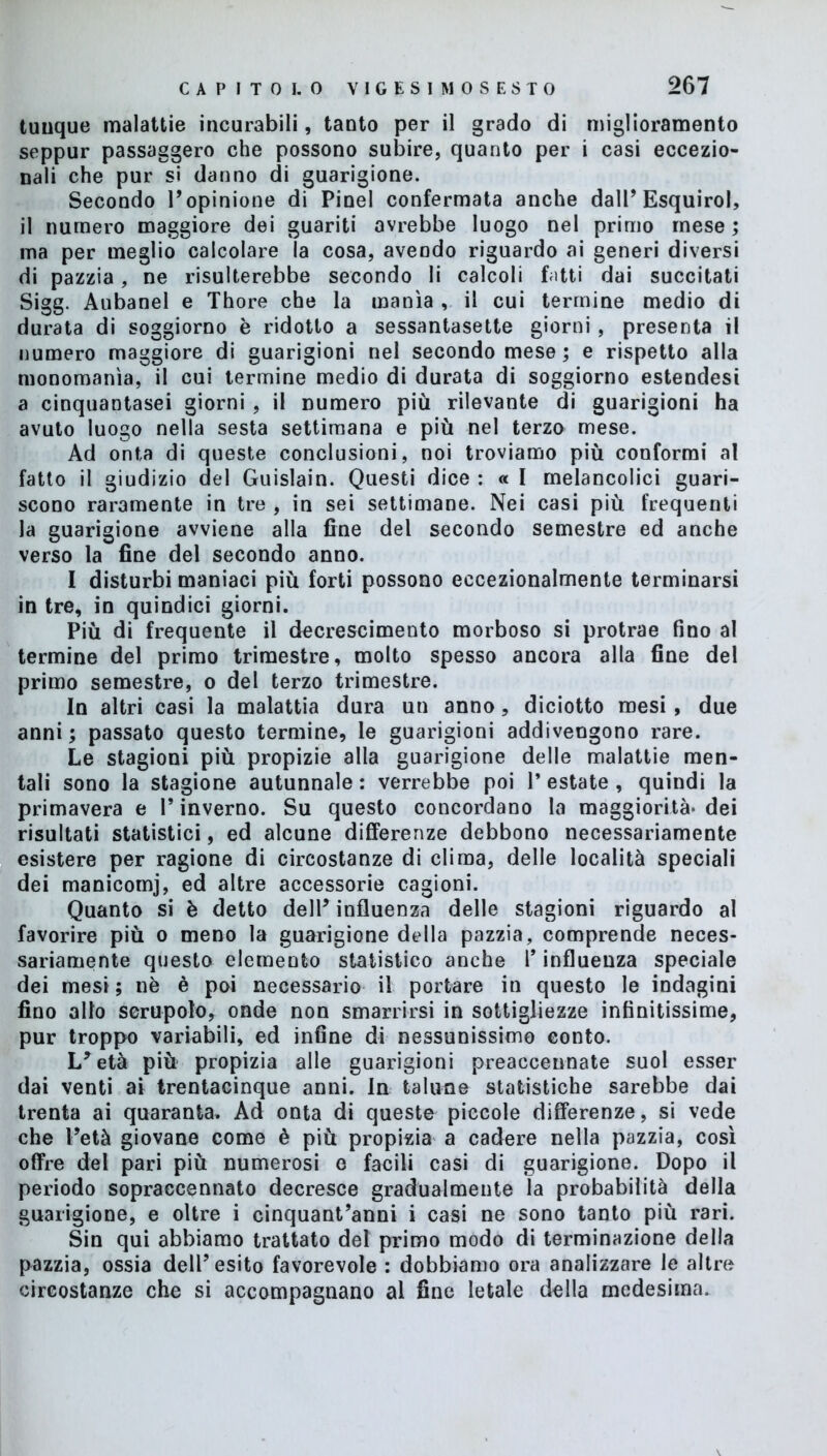 tuuque malattie incurabili, tanto per il grado di miglioramento seppur passaggero che possono subire, quanto per i casi eccezio- nali che pur si danno di guarigione. Secondo Popinione di Pinel confermata anche dalP Esquirol, il numero maggiore dei guariti avrebbe luogo nel primo mese ; ma per meglio calcolare la cosa, avendo riguardo ai generi diversi di pazzia, ne risulterebbe secondo li calcoli fatti dai succitati Sigg. Aubanel e Thore che la manìa , il cui termine medio di durata di soggiorno è ridotto a sessantasette giorni , presenta il numero maggiore di guarigioni nel secondo mese ; e rispetto alla monomania, il cui termine medio di durata di soggiorno estendesi a cinquantasei giorni, il numero più rilevante di guarigioni ha avuto luogo nella sesta settimana e più nel terzo mese. Ad onta di queste conclusioni, noi troviamo più conformi al fatto il giudizio del Guislain. Questi dice : « I melancolici guari- scono raramente in tre , in sei settimane. Nei casi più frequenti la guarigione avviene alla fine del secondo semestre ed anche verso la fine del secondo anno. I disturbi maniaci più forti possono eccezionalmente terminarsi in tre, in quindici giorni. Più di frequente il decrescimento morboso si protrae fino al termine del primo trimestre, molto spesso ancora alla fine del primo semestre, o del terzo trimestre. In altri casi la malattia dura un anno, diciotto mesi, due anni; passato questo termine, le guarigioni addivengono rare. Le stagioni più propizie alla guarigione delle malattie men- tali sono la stagione autunnale : verrebbe poi P estate , quindi la primavera e P inverno. Su questo concordano la maggiorità* dei risultati statistici, ed alcune differenze debbono necessariamente esistere per ragione di circostanze di clima, delle località speciali dei manicomj, ed altre accessorie cagioni. Quanto si è detto dell’ influenza delle stagioni riguardo al favorire più o meno la guarigione della pazzia, comprende neces- sariamente questo elemento statistico anche P influenza speciale dei mesi ; nè è poi necessario il portare in questo le indagini fino allo scrupolo, onde non smarrirsi in sottigliezze infinitissime, pur troppo variabili, ed infine di nessunissimo conto. L*età più propizia alle guarigioni preaccennate suol esser dai venti ai trentacinque anni. In talune statistiche sarebbe dai trenta ai quaranta. Ad onta di queste piccole differenze, si vede che Petà giovane come è più propizia a cadere nella pazzia, così offre del pari più numerosi o facili casi di guarigione. Dopo il periodo sopraccennato decresce gradualmente la probabilità della guarigione, e oltre i cinquantanni i casi ne sono tanto più rari. Sin qui abbiamo trattato del primo modo di terminazione della pazzia, ossia dell’esito favorevole : dobbiamo ora analizzare le altre circostanze che si accompagnano al fine letale della medesima.