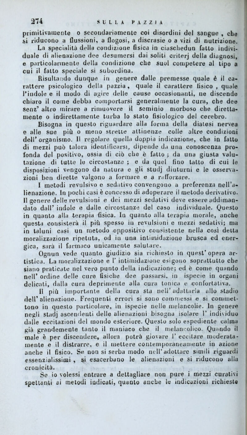 primitivamente o secondariamente coi disordini del sangue , che si riducono a flussioni, a flogosi, a discrasie o a vizi di nutrizione. La specialità della condizione fisica in ciascliedun fatto indivi- duale di alienazione dee desumersi dai soliti crilerj della diagnosi, e particolarmente della condizione che suol competere al tipo a cui il fatto speciale si subordina. Risultando dunque in genere dalle premesse quale è il ca- rattere psicologico della pazzia , quale il carattere fisico , quale l'indole e il modo di agire delle cause occasionanti, ne discende chiaro il come debba comportarsi generalmeute la cura, che dee senz’ altro mirare a rimuovere il seminio morboso che diretta- mente o indirettamente turba lo stalo fisiologico del cerebro. Bisogna in questo riguardare alla forma della diatesi nervea e alle sue più o meno strette attinenze colle altre condizioni dell'organismo. Il regolare quella doppia indicazione, che in fatto di mezzi può talora identificarsi, dipende da una conoscenza pro- fonda del positivo, ossia di ciò che è fatto ; da una giusta valu- tazione di tutte le circostanze ; e da quel fino tatto di cui le disposizioni vengono da natura e gii studj diuturni e le osserva- zioni ben dirette valgono a formare e a rafforzare. I metodi revulsivo e sedativo convengono a preferenza nell'a- lienazione. In pochi casi è concesso di adoperare il metodo derivativo. Il genere delle revulsioni e dei mezzi sedativi deve essere addiman- dato dall' indole e dalle circostanze del caso individuale. Questo in quanto alla terapia fisica. In quanto alla terapia morale, anche questa consisterà il più spesso in revulsioni e mezzi sedativi; ma in taluni casi un metodo oppositivo consistente nella così detta moralizzazione ripetuta, od in una intimidazione brusca ed ener- gica, sarà il farmaco unicamente salutare. Ognun vede quanto giudizio sia richiesto in quest’opera ar- tistica. La moralizzazione e V intimidazione esigono soprattutto che siano praticate nel vero punto della indicazione; ed è come quando nell’ ordine delle cure fisiche dee passarsi, in ispecie in organi delicati, dalla cura deprimente alla cura tonica e confortativa. II più importante della cura sta nell’ adattarla allo stadio dell’alienazione. Frequenti errori si sono commessi e si commet- tono in questo particolare, in ispecie nelle melancolie. In genere negli stadj ascendenti delle alienazioni bisogna isolare !’ indixiduo dalle eccitazioni del mondo esteriore. Questo solo espediente calma già grandemente tanto il maniaco che il melancoJico. Quando il male è per discendere* allora potrà giovare J‘ eccitare moderata- mente e il distrarre, e il mettere contemporaneamente in azione anche il fisico. Se non si serba modo nell’adottare simili riguardi essenzialissimi , $i esacerbano le alienazioni e si riducono alla cronicità. Se io volessi entrare a dettagliare non pure i mezzi curativi spettanti ai metodi indicati, quaQto anche le indicazioni richieste