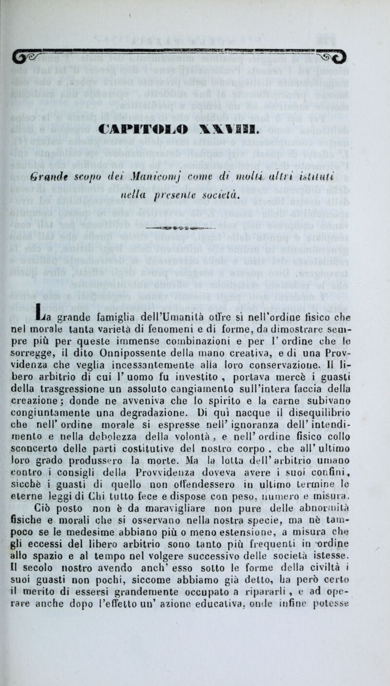 Grande scopo dei Maniconi} come di molli altri istituii nella presente società. Lia grande famiglia dell’Umanità olire sì nell’ordine tìsico che nel morale tanta varietà di fenomeni e di forme, da dimostrare sem- pre più per queste immense combinazioni e per I’ ordine che le sorregge, il dito Onnipossente della mano creativa, e di una Prov- videnza che veglia incessantemente alia loro conservazioue. Il li- bero arbitrio di cui V uomo fu investito , portava mercè i guasti della trasgressione un assoluto cangiamento sull’intera faccia della creazione; donde ne avveniva che lo spirito e la carne subivano congiuntamente una degradazione. Di qui nacque il disequilibrio che nell’ ordine morale si espresse nel!’ ignoranza dell’ intendi- mento e nella debolezza della volontà , e nell’ ordine fisico collo sconcerto delle parti costitutive del nostro corpo , che all’ ultimo loro grado produssero la morte. Ma la lotta dell’arbitrio umano contro i consigli della Provvidenza doveva avere i suoi confini, sicché i guasti di quello non offendessero in ultimo termine le eterne leggi di Chi tutto fece e dispose con peso, numero e misura. Ciò posto non è da maravigliare non pure delle abnormità fisiche e morali che si osservano nella nostra specie, ma nè tam- poco se le medesime abbiano più o meno estensione, a misura che gli eccessi del libero arbitrio sono tanto più frequenti in -ordine allo spazio e al tempo nel volgere successivo delle società istesse. Il secolo nostro avendo anch’ esso sotto le forme della civiltà i suoi guasti non pochi, siccome abbiamo già detto, ha però certo il merito di essersi grandemente occupato a ripararli , e ad ope- rare anche dopo l’effetto un’ azione educativa, onde infine potesse