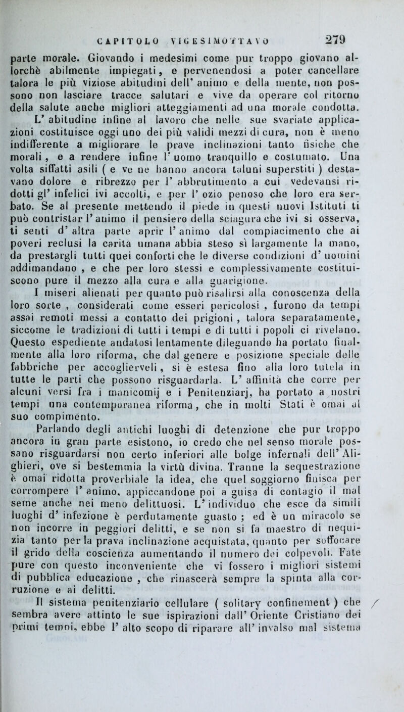 parie morale. Giovando i medesimi come pur troppo giovano al- lorché abilmente impiegati, e pervenendosi a poter cancellare talora le più viziose abitudini dell’ animo e della mente, non pos- sono non lasciare tracce salutari e vive da operare col ritorno della salute anche migliori atteggiamenti ad una morale condotta. L* abitudine infine al lavoro che nelle sue svariate applica- zioni costituisce oggi uno dei più validi mezzi di cura, non è meno indifferente a migliorare le prave inclinazioni tanto fisiche che morali, e a rendere infine V uomo tranquillo e costumato. Una volta siffatti asili (e ve ne hanno ancora taluni superstiti ) desta- vano dolore e ribrezzo per 1’ abbrutimento a cui vedevansi ri- dotti gl’ infelici ivi accolti, e per 1’ ozio penoso che loro era ser- bato. Se al presente mettendo il piede in questi nuovi Istituti ti può contristar T animo il pensiero della sciagura che ivi si osserva, ti senti d’ altra parte aprir l’animo dal compiacimento che ai poveri reclusi la carità umana abbia steso si largamente la mano, da prestargli tutti quei conforti che le diverse condizioni d’ uomini addimandano , e che per loro stessi e complessivamente costitui- scono pure il mezzo alla cura e alla guarigione. I miseri alienati per quanto può risalirsi alla conoscenza della loro sorte , considerati come esseri pericolosi , furono da tempi assai remoti messi a contatto dei prigioni , talora separatamente, siccome le tradizioni di tutti i tempi e di tutti i popoli ci rivelano. Questo espediente andatosi lentamente dileguando ha portato filial- mente alla loro riforma, che dal genere e posizione speciale delle fabbriche per accoglierveli , si è estesa fino alla loro tutela in tutte le parti che possono riguardarla. LJ affinità che corre per alcuni versi fra i manicomij e i Penilenziarj, ha portato a nostri tempi una contemporanea riforma, che in molti Stati è ornai al suo compimento. Parlando degli antichi luoghi di detenzione che pur troppo ancora in gran parte esistono, io credo che nel senso morale pos- sano riguardarsi non certo inferiori alle bolge infernali dell’Ali- ghieri, ove si bestemmia la virtù divina. Tranne la sequestrazione è ornai ridotta proverbiale la idea, che quel soggiorno finisca per corrompere V animo, appiccandone poi a guisa di contagio il mal seme anche nei meno delittuosi. L’ individuo che esce da simili luoghi d’ infezione è perdutamente guasto ; ed è un miracolo se non incorre in peggiori delitti, e se non si fa maestro di nequi- zia tanto perla prava inclinazione acquistata, quanto per soffocare il grido della coscienza aumentando il numero dei colpevoli. Fate pure con questo inconveniente che vi fossero i migliori sistemi di pubblica educazione , che rinascerà sempre la spinta alla cor- ruzione e ai delitti. II sistema penitenziario cellulare ( solitary oonfinement ) che / sembra avere attinto le sue ispirazioni dall’ Oriente Cristiano dei primi ternni, ebbe V alto scopo di riparare all’ invalso mal sistema