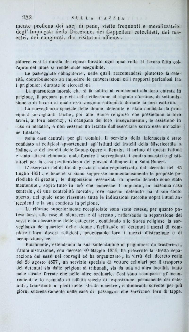 mente proBcua dei soej di pena, visite frequenti e moralizzatrici degl’ Impiegati della Direzioue, dei Cappellani catechisti, dei ma- estri, dei congiunti, dei visitatori officiosi. ridurre così la durata del riposo forzato ogni qual volta il lavoro fatto col- l’ajuto del lume si reude male eseguibile. Le passeggiate obbligatorie, nelle quali raccomandasi piuttosto la cele- rità, contribuiscono ad impedire le conversazioni ed i rapporti pericolosi fra i prigionieri durante le ricreazioni. La quarantena morale cbe si fa subire ai condanuati alla loro entrata in prigioue, li prepara per via della riflessione al regime d’ordine, di sottomis- sione e di lavoro al quale essi vengono sottopósti duraule la loro cattività. La sorveglianza speciale delle donne detenute è stala confidata da prin- cipio a sorveglianti laiche, poi alle Suore religiose cbe presiedono ai loro lavori, ai loro esercizi , si occupano del loro inseguamenlo, le assistono in caso di malattia, e non cessano un istante daU’esercilare sovra esse un’ azio- ne tutelare. Nelle case centrali per gli uomini, il servizio della infermeria è stato confidato ai religiosi appartenenti agl’ istituti dei fratelli della Misericordia a Malines, e dei fratelli delle Buone-Opere a Renaix. Il primo di questi istituti è stato altresì chiamalo onde fornire i sorveglianti, i contro-maestri e gl'isli- tutori per la casa penitenziaria dei giovani delinquenti a Saint-Hubert. L’ esercizio del dritto di grazia è stalo regolarizzato dal decreto del 13 Luglio 1851 , e benché si siano soppresse momentaneamente le proposte pe- riodiche di grazie , le disposizioni essenziali di questo decreto sono state mantenute , sopra lutto in ciò che concerne 1* impianto, in ciascuna casa centrale, di una contabilità morale, ove ciascun detenuto ha il suo conto aperto, nel quale sono riassume tulle le indicazioni raccolte sopra i suoi an- tecedenti e la sua condotta in prigione. Le riforme superiormente recapitolale sono state estese, per quanto po- teva farsi, alle case di sicurezza e di arresto, rafforzando la separazione dei sessi e la cassazione delle categorìe, confidando alle Suore religiose la sor- veglianza dei quartieri delle donne, facilitando ai detenuti i mezzi di com- piere i loro doveri religiosi, procurando loro i mezzi d’istruzione e di occupazione, ec. Finalmente, estendendo la sua sollecitudine ai prigionieri da trasferirsi, l’amministrazione, con decreto 10 Maggio 1834, ha prescritto la stretta sepa- razione dei sessi nei convogli ed ha organizzato , in virtù del decreto reale del 23 Agosto 1837, un servizio speciale di vetture cellulari per il trasporlo dei detenuti sia dalle prigioni ai tribunali, sia da una ad altra località, tanto nelle strade ferrale che nelle altre ordinarie. Così sono scomparsi gl’ incon- venienti e lo scandalo di siffatta specie di esposizione permanente dei dete- nuti , transitanti a piedi nelle strade maestre , e dimoranti sovente per più giorni successivamente nelle case di passaggio che servivano loro di tappe.