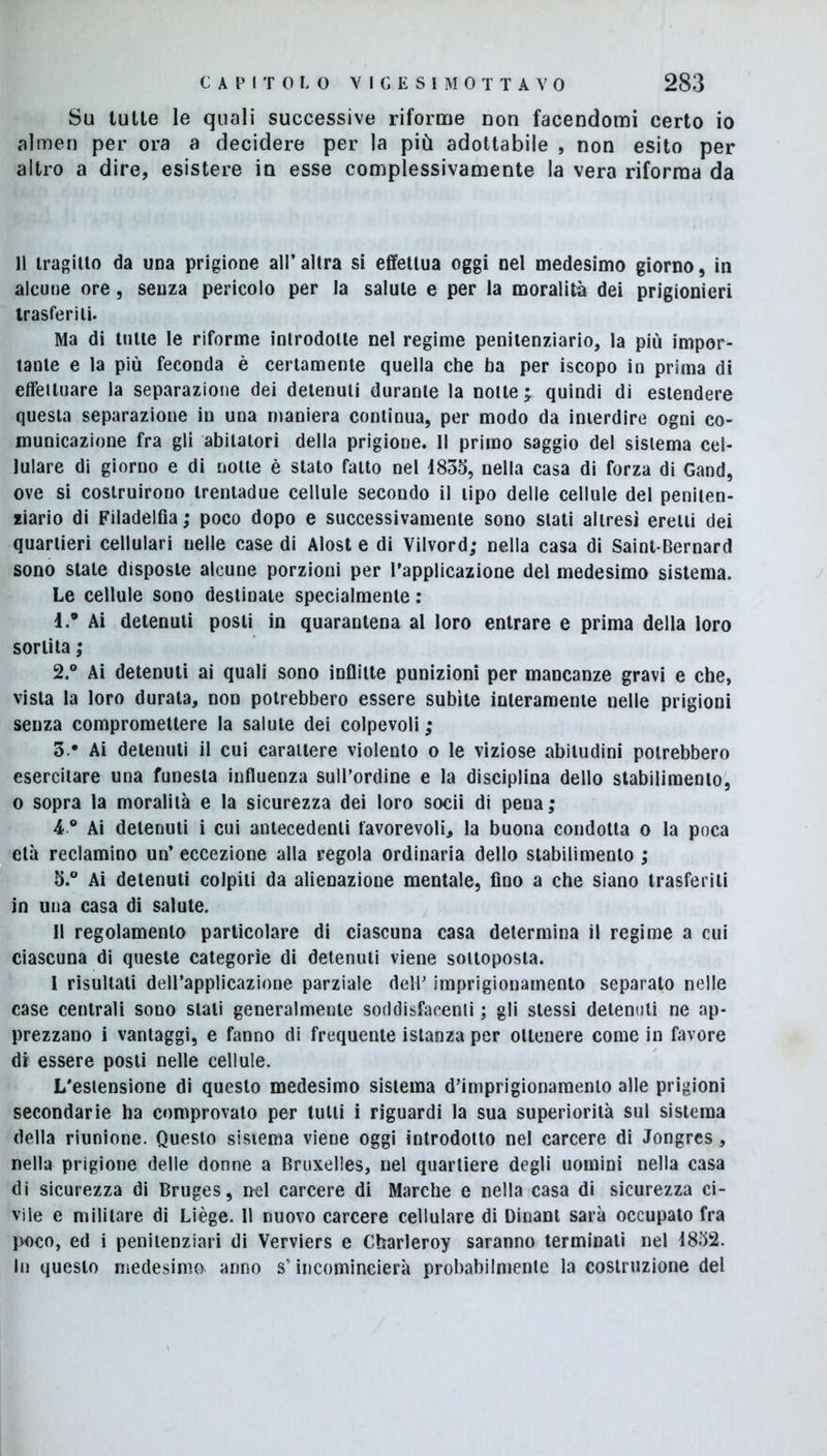 Su tutte le quali successive riforme non facendomi certo io almen per ora a decidere per la più adottabile , non esito per altro a dire, esistere in esse complessivamente la vera riforma da 11 tragitto da una prigione all’altra si effettua oggi nel medesimo giorno, in alcune ore, senza pericolo per la salute e per la moralità dei prigionieri trasferiti. Ma di tutte le riforme introdotte nel regime penitenziario, la più impor- tante e la più feconda è certamente quella che ha per iscopo in prima di effettuare la separazione dei detenuti durante la notte ; quindi di estendere questa separazione in una maniera continua, per modo da interdire ogni co- municazione fra gli abitatori della prigione. Il primo saggio del sistema cel- lulare di giorno e di notte è stato fatto nel 1833, nella casa di forza di Gand, ove si costruirono trentadue cellule secondo il tipo delle cellule del peniten- ziario di Filadelfia; poco dopo e successivamente sono stati altresì eretti dei quartieri cellulari nelle case di Alost e di Vilvord; nella casa di Saint-Bernard sono stale disposte alcune porzioni per l’applicazione del medesimo sistema. Le cellule sono destinate specialmente : 1. ® Ai detenuti posti in quarantena al loro entrare e prima della loro sortita ; 2. ° Ai detenuti ai quali sono inflitte punizioni per mancanze gravi e che, vista la loro durata, non potrebbero essere subite interamente nelle prigioni senza compromettere la salute dei colpevoli ; 3. - Ai detenuti il cui carattere violento o le viziose abitudini potrebbero esercitare una funesta influenza sull’ordine e la disciplina dello stabilimento, o sopra la moralità e la sicurezza dei loro socii di pena; 4 ° Ai detenuti i cui antecedenti favorevoli, la buona condotta o la poca età reclamino un’ eccezione alla regola ordinaria dello stabilimento ; 5.° Ai detenuti colpiti da alienazione mentale, fino a che siano trasferiti in una casa di salute. Il regolamento particolare di ciascuna casa determina il regime a cui ciascuna di queste categorìe di detenuti viene sottoposta. I risultati dell’applicazione parziale dell’ imprigionamento separato nelle case centrali sono stali generalmente soddisfacenti ; gli stessi detenuti ne ap- prezzano i vantaggi, e fanno di frequente istanza per ottenere come in favore di essere posti nelle cellule. L’estensione di questo medesimo sistema d’imprigionamento alle prigioni secondarie ha comprovato per tutti i riguardi la sua superiorità sul sistema della riunione. Questo sistema viene oggi introdotto nel carcere di Jongres, nella prigione delle donne a Bruxelles, nel quartiere degli uomini nella casa di sicurezza di Bruges, nel carcere di Marche e nella casa di sicurezza ci- vile e militare di Liège. 11 nuovo carcere cellulare di Dinant sarà occupato fra poco, ed i penitenziari di Verviers e Charleroy saranno terminati nel 1832. hi questo medesimo anno s’incomincierà probabilmente la costruzione del