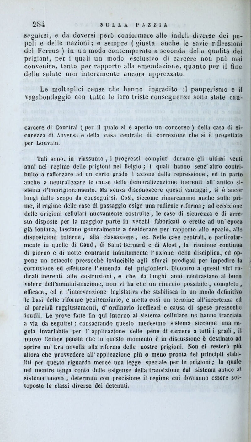 seguirsi, e da doversi però conformare alle indoli diverse dei po- poli e delle nazioni; e sempre (giusta anche le savie riflessioni del Ferrus ) in un modo contemperato a seconda della qualità dei prigioni, per i quali un modo esclusivo di carcere non può mai convenire, tanto per rapporto alla emendazione, quanto per il fine della salute nou interamente ancora apprezzato. Le molteplici cause che hanno ingradito il pauperismo e il vagabondaggio con tutte le loro triste conseguenze sono state cau- carcere di Courtrai ( per il quale si è aperto un concorso ) della casa di si- curezza di Anversa e della casa centrale di correzione che si è progettato per Louvain. Tali sono, in riassunto , i progressi compiuti durante gli ultimi venti anni nel regime delle prigioni nel Belgio ; i quali hanno senz’ altro contri- buito a rafforzare ad un certo grado l'azione della repressione, ed in parte anche a neutralizzare le cause della demoralizzazione inerenti all* antico si- stema d’imprigionamento. Ma senza disconoscere questi vantaggi, si è ancor lungi dallo scopo da conseguirsi. Così, siccome rimarcammo anche sulle pri- me, il regime delle case di passaggio esige una radicale riforma; ad eccezione delle origioni cellulari nuovamente costruite, le case di sicurezza e di arre- sto disposte per la maggior parte in vecchi fabbricali o erette ad un’epoca già lontana, lasciano generalmente a desiderare per rapporto allo spazio, alle disposizioni interne, alla classazione, ee. Nelle case centrali, e particolar- mente in quelle di Gand, di Saint-Bernard e di Alost, la riunione continua di giorno e di notte contraria infinitamente l'azioue della disciplina, ed op- pone un ostacolo pressoché invincibile agli sforzi prodigati per impedire la corruzione ed effettuare l’emenda dei prigionieri. Dicontro a questi vizi ra- dicali inerenti alle costruzioni, e che da lunghi anni contrastano al buou volere dell'amministrazione, non vi ha che un rimedio possibile, completo, efficace, ed è l’intervenzione legislativa che stabilisca ìd un modo definitivo le basi delle riforme penitenziarie, e metta cosi un termine all’incertezza ed ai parziali raggiuslamenti, d’ ordinario inefficaci e causa di spese pressoché inutili. Le prove fatte fin qui intorno al sistema cellulare ne hanno tracciata a via da seguirsi ; consacrando questo medesimo sistema siccome una re- gola invariabile per V applicazione delle pene di carcere a tutti i gradi, il nuovo Codice penale che in questo momento è in discussione è destinato ad aprire un’ Era novella alla riforma delle nostre prigioni. Non ci resterà più allora che provvedere all’ applicazione più o meno pronta dei principii stabi- liti per questo riguardo mercè una legge speciale per le prigioni ; la quale nel mentre tenga conto delle esigenze della transizione dal sistema antico al sistema nuovo , determini con precisione il regime cui dovranno essere sot- toposte le classi diverse dei detenuti.