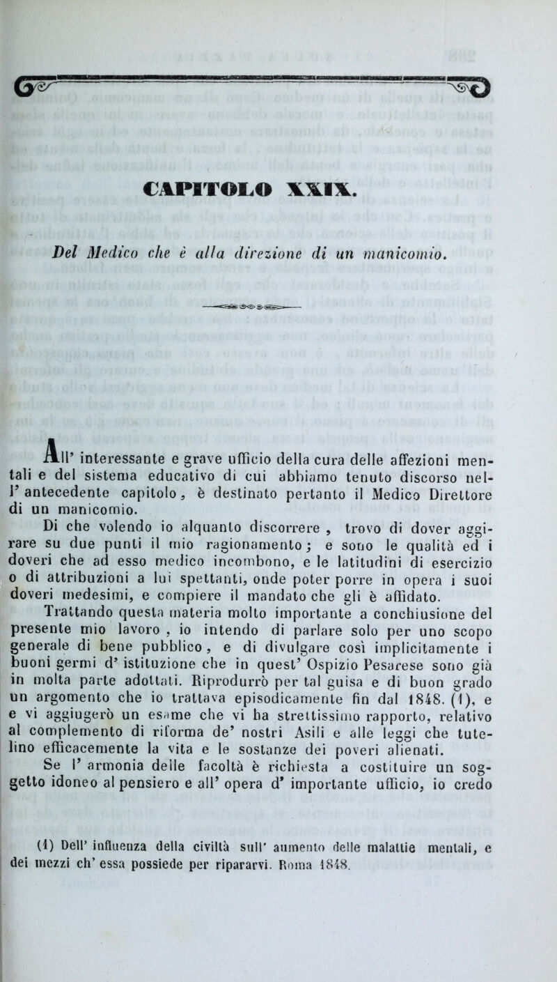 CAPITOLO \\I\. Del Medico che è alla direzione di un manicomio. All’ interessante e grave ufficio della cura delle affezioni men- tali e del sistema educativo di cui abbiamo tenuto discorso uel- V antecedente capitolo, è destinato pertanto il Medico Direttore di un manicomio. Di che volendo io alquanto discorrere , trovo di dover aggi- rare su due punti il mio ragionamento; e sono le qualità ed i doveri che ad esso medico incombono, e le latitudini di esercizio o di attribuzioni a lui spettanti, onde poter porre in opera i suoi doveri medesimi, e compiere il mandato che gli è affidato. Trattando questa materia molto importante a conchiusione del presente mio lavoro , io intendo di parlare solo per uno scopo generale di bene pubblico, e di divulgare cosi implicitamente i buoni germi d’ istituzione che in quest’ Ospizio Pesarese sono già in molta parte adottati. Riprodurrò per tal guisa e di buon grado un argomento che io trattava episodicamente fin dal 1848. (1), e e vi aggiugerò un esame che vi ha strettissimo rapporto, relativo al complemento di riforma de’ nostri Asili e alle leggi che tute- lino efficacemente la vita e le sostanze dei poveri alienati. Se I’ armonia delle facoltà è richiesta a costituire un sog- getto idoneo al pensiero e ali’ opera d* importante ufficio, io credo (1) Dell’ influenza della civiltà sull' aumento delle malattie mentali, e dei mezzi eh’essa possiede per ripararvi. Roma 1848.