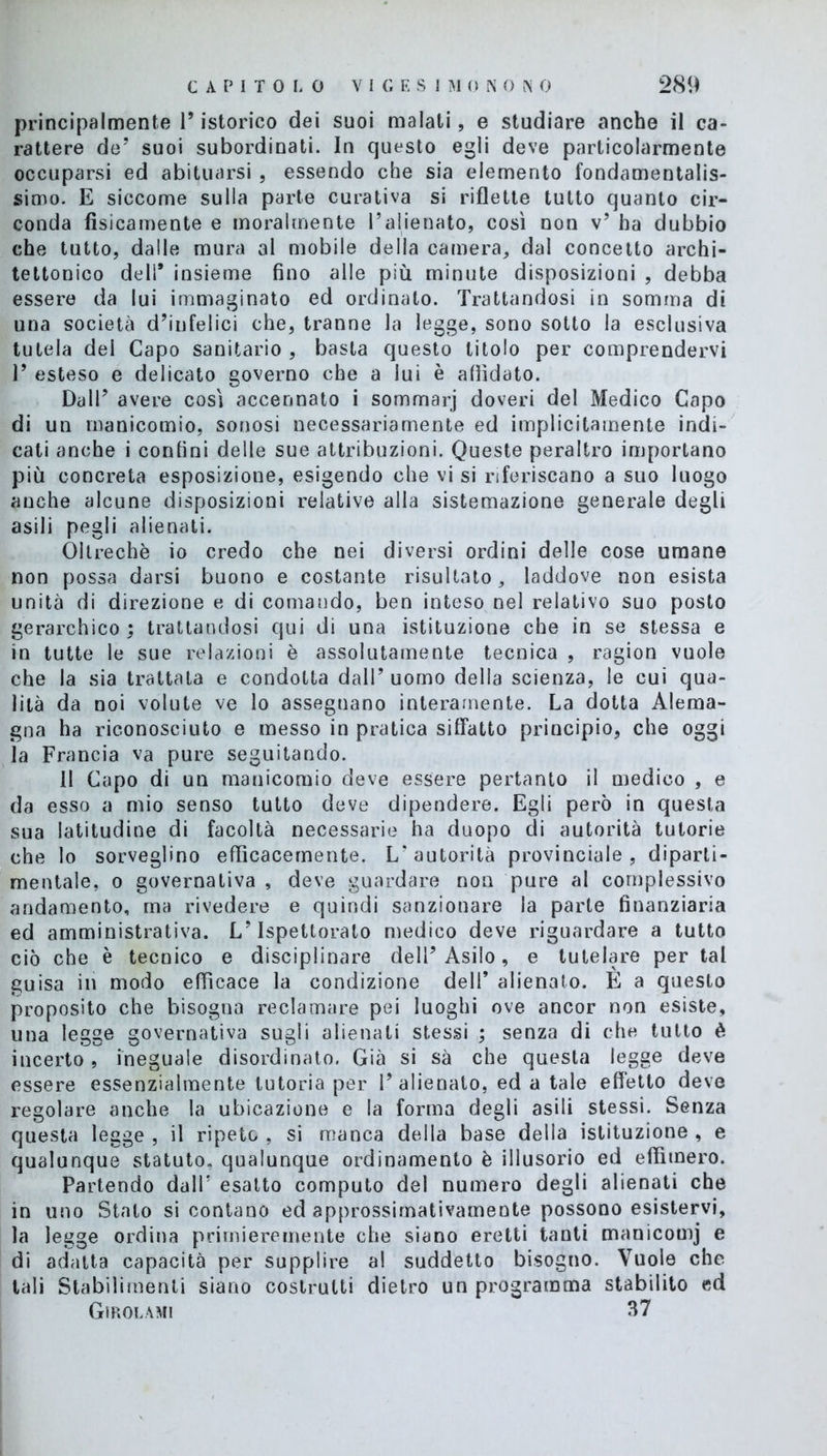 principalmente l’istorico dei suoi malati, e studiare anche il ca- rattere de’ suoi subordinati. In questo egli deve particolarmente occuparsi ed abituarsi , essendo che sia elemento fondamentalis- simo. E siccome sulla parte curativa si riflette tutto quanto cir- conda fisicamente e moralmente l’alienato, così non v’ ha dubbio che tutto, dalle mura al mobile della camera, dal concetto archi- tettonico dell* insieme fino alle più minute disposizioni , debba essere da lui immaginato ed ordinato. Trattandosi in somma di una società d’infelici che, tranne la legge, sono sotto la esclusiva tutela del Capo sanitario , basta questo titolo per comprendervi T esteso e delicato governo che a lui è affidato. Dall’ avere così accennato i sommarj doveri del Medico Capo di un manicomio, sonosi necessariamente ed implicitamente indi- cati anche i confini delle sue attribuzioni. Queste peraltro importano più concreta esposizione, esigendo che vi si riferiscano a suo luogo anche alcune disposizioni relative alla sistemazione generale degli asili pegli alienati. Oltreché io credo che nei diversi ordini delle cose umane non possa darsi buono e costante risultato, laddove non esista unità di direzione e di comando, ben inteso nel relativo suo posto gerarchico ; trattandosi qui di una istituzione che in se stessa e in tutte le sue relazioni è assolutamente tecnica , ragion vuole che la sia trattata e condotta dall’uomo della scienza, le cui qua- lità da noi volute ve lo assegnano interamente. La dotta Alema- gna ha riconosciuto e messo in pratica siffatto principio, che oggi la Francia va pure seguitando. 11 Capo di un manicomio deve essere pertanto il medico , e da esso a mio senso tutto deve dipendere. Egli però in questa sua latitudine di facoltà necessarie ha duopo di autorità tutorie che lo sorveglino efficacemente. L’autorità provinciale, diparti- mentale, o governativa , deve guardare non pure al complessivo andamento, ma rivedere e quindi sanzionare la parte finanziaria ed amministrativa. L’Ispettorato medico deve riguardare a tutto ciò che è tecnico e disciplinare dell’Asilo, e tutelare per tal guisa in modo efficace la condizione dell* alienato. E a questo proposito che bisogna reclamare pei luoghi ove ancor non esiste, una legge governativa sugli alienati stessi ; senza di che tutto è incerto, ineguale disordinato. Già si sà che questa legge deve essere essenzialmente tutoria per l’alienato, ed a tale effetto deve regolare anche la ubicazione e la forma degli asili stessi. Senza questa legge , il ripeto , si manca della base della istituzione , e qualunque statuto, qualunque ordinamento è illusorio ed effimero. Partendo dall' esatto computo del numero degli alienati che in uno Stato si contano ed approssimativamente possono esistervi, la legge ordina primieremente che siano eretti tanti manicomj e di adatta capacità per supplire al suddetto bisogno. Vuole che tali Stabilimenti siano costrutti dietro un programma stabilito ed Girolami 37