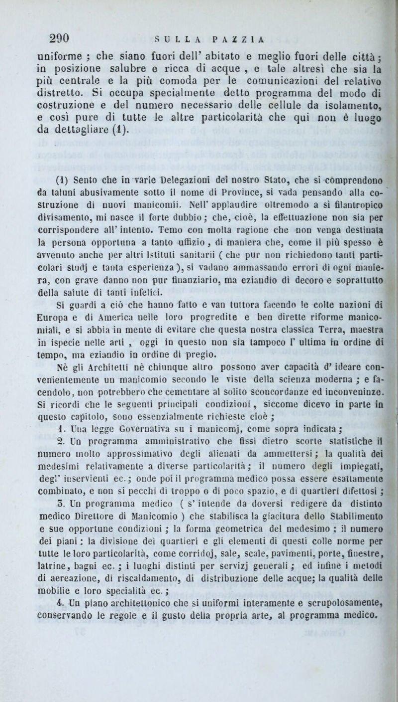 uniforme ; che siano fuori dell’ abitato e meglio fuori delle città; in posizione salubre e ricca di acque , e tale altresì che sia la più centrale e la più comoda per le comunicazioni del relativo distretto. Si occupa specialmente detto programma del modo di costruzione e del numero necessario delle cellule da isolamento, e così pure di tutte le altre particolarità che qui non è luogo da dettagliare (1). (1) Sento che in varie Delegazioni del nostro Stato, che si comprendono da taluni abusivamente sotto il nome di Province, si vada pensando alla co- struzione di nuovi manicomi!. Nell’ applaudire ollremodo a sì filantropico divisamenlo, mi nasce il forte dubbio ; che, cioè, la effettuazione non sia per corrispondere all’ intento. Temo con molta ragione che non venga destinala la persona opportuna a tanto uffizio, di maniera che, come il più spesso è avvenuto anche per altri Istituti sanitari)' ( che pur non richiedono tanti parti- colari sludj e tanta esperienza ), si vadano ammassando errori di ogni manie- ra, con grave danno non pur finanziario, ma eziandio di decoro e soprattutto della salute di tanti infelici. Si guardi a ciò che hanno fatto e van tuttora facendo le colte nazioni di Europa e di America nelle loro progredite e ben dirette riforme manico- miali, e si abbia in mente di evitare che questa nostra classica Terra, maestra in ispecie nelle arti , oggi in questo non sia tampoco V ultima in ordine di tempo, nra eziandio in ordine di pregio. Nè gli Architetti nè chiunque altro possono aver capacità d’ideare con- venientemente un manicomio secondo le viste della scienza moderna ; e fa- cendolo, non potrebbero che cementare al solilo sconcordanze ed inconveninze. Si ricordi che le seguenti principali condizioni, siccome dicevo in parte in questo capitolo, sono essenzialmente richieste cioè ; 1. Una legge Governativa su i manicomi, come sopra indicata; 2. Un programma amministrativo che fissi dietro scorte statistiche il numero molto approssimativo degli alienati da ammettersi ; la qualità dei medesimi relativamente a diverse particolarità ; il numero degli impiegati, degl’ inservienti ec.; onde poi il programma medico possa essere esattamente combinalo, e non si pecchi di troppo o di poco spazio, e di quartieri difettosi ; o. Un programma medico ( s’intende da doversi redigere da distinto medico Direttore di Manicomio ) che stabilisca la giacitura dello Stabilimento e sue opportune condizioni ; la forma geometrica del medesimo ; il numero dei piani : la divisione dei quartieri e gli elementi di questi colle norme per tutte le loro particolarità, come corridoj, sale, scale, pavimenti, porle, finestre, latrine, bagni ec. ; i luoghi distinti per servizj geuerali ; ed infine i melodi di aereazione, di riscaldamento, di distribuzione delle acque; la qualità delle mobilie e loro specialità ec. ; 4. Un piano architettonico che si uniformi interamente e scrupolosamente, conservando le regole e il gusto delia propria arte, al programma medico.