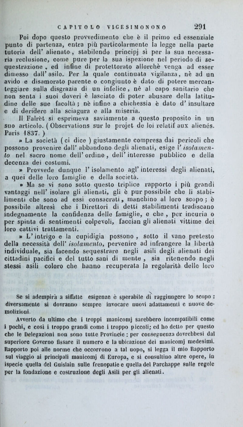 Poi dopo questo provvedimento che è il primo ed essenziale punto di partenza, entra più particolarmente la legge nella parte tutoria deli’ alienato , stabilendo principi sì per la sua necessa- ria reclusione, come pure per la sua ispezione nel periodo di se- questrazione , ed infine di protettorato allorché venga ad esser dimesso dall’asilo. Per la quale continuata vigilanza, nè ad un avido e disamorato parente o congiunto è dato di potere mercan- teggiare sulla disgrazia di un infelice, nè al capo sanitario che non senta i suoi doveri è lasciato di poter abusare della latitu- dine delle sue facoltà ; nè infine a chichessia è dato d’insultare e di deridere alla sciagura e alla miseria. 11 Falrèt si esprimeva saviamente a questo proposito in un suo articolo. ( Observations sur le projet de loi relatif aux alienés. Paris 1837. ) » La società (ci dice ) giustamente compresa dai pericoli che possono provenire dall5 abbandono degli alienati, esige V isolamen- to nel sacro nome dell’ ordine, dell’ interesse pubblico e della decenza dei costumi. » Provvede dunque l’isolamento agl’ interessi degli alienati, a quei delle loro famiglie e della società. » Ma se vi sono sotto questo triplice rapporto i più grandi vantaggi nell’ isolare gli alienati, gli è pur possibile che li stabi- limenti che sono ad essi consacrati, manchino al loro scopo ; è possibile altresì che i Direttori di detti stabilimenti tradiscano indegnamente la confidenza delle famiglie, e che , per incuria o per spinta di sentimenti colpevoli, facciali gli alienati vittime dei loro cattivi trattamenti. » L’intrigo e la cupidigia possono, sotto il vano pretesto della necessità dell5 isolamento, pervenire ad infrangere la libertà individuale, sia facendo sequestrare negli asili degli alienati dei cittadini pacifici e del tutto sani di meute , sia ritenendo negli stessi asili coloro che hanno recuperata la regolarità delle loro Se si adempirà a siffatte esigenze è sperabile di raggiungere lo scopo : diversamente si dovranno sempre invocare nuovi adattamenti e nuove de- molizioni. Avverto da ultimo che i troppi manicomj sarebbero incompatibili come i pochi, e così i troppo grandi come i troppo piccoli; ed ho detto per questo che le Delegazioni non sono tutte Provincie : per conseguenza dovrebbesi dal superiore Governo fissare il numero e la ubicazione dei manicomj medesimi. Rapporto poi alle norme che occorrono a tal uopo, si legga il mio Rapporto sul viaggio ai principali manicomj di Europa, e si consultino altre opere, in ispecie quella del Guislain sulle frenopalie e quella del Parchappe sulle regole per la fondazione e costruzione degli Asili per gli alienali.