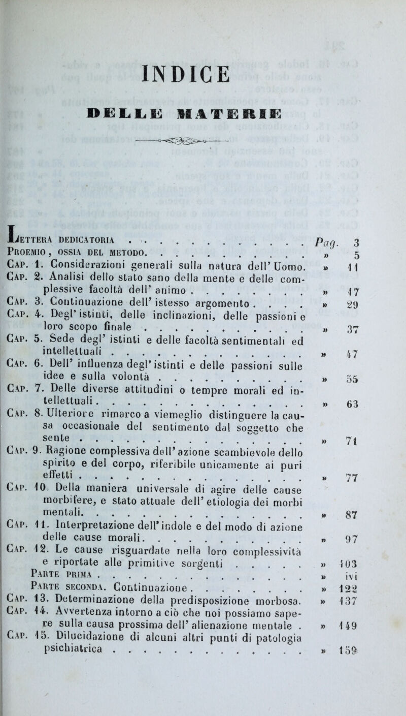 INDICE delle: materie Lettera dedicatoria . Pa Proemio , ossia del metodo Cap. 1. Considerazioni generali sulla natura dell’Uomo. » Cap. 2. Analisi dello stalo sano della mente e delle com- plessive facoltà dell’ animo » Cap. 3. Continuazione dell’ istesso argomento .... » Cap. 4. Degl’istinti, delle inclinazioni, delle passionie loro scopo finale » Cap. 5. Sede degl’istinti e delle facoltà sentimentali ed intellettuali „ Cap. 6. Dell’ influenza degl’istinti e delle passioni sulle idee e sulla volontà » Cap. 7. Delle diverse attitudini o tempre morali ed in- tellettuali » Cap. 8. Ulteriore rimarco a viemeglio distinguere la cau- sa occasionale del sentimento dal soggetto che sente » Cap. 9. Ragione complessiva dell’azione scambievole dello spirito e del corpo, riferibile unicamente ai puri effetti V Cap. 10. Della maniera universale di agire delle cause morbifere, e stato attuale dell’ etiologia dei morbi mentali Cap. 11. Interpretazione dell'indole e del modo di azione delle cause morali Cap. 12. Le cause riguardate nella loro complessività e riportate alle primitive sorgenti » } Parte prima Parte seconda. Continuazione » 1 Cap. 13. Determinazione della predisposizione morbosa. » 1 Cap. 14. Avvertenza intorno a ciò che noi possiamo sape- re sulla causa prossima dell’ alienazione mentale . » 1 Cap. 15. Dilucidazione di alcuni altri punti di patologia psichiatrica » 1 3 5 11 17 29 37 47 55 63 71 77 87 97 03 ivi 22 37 49 59