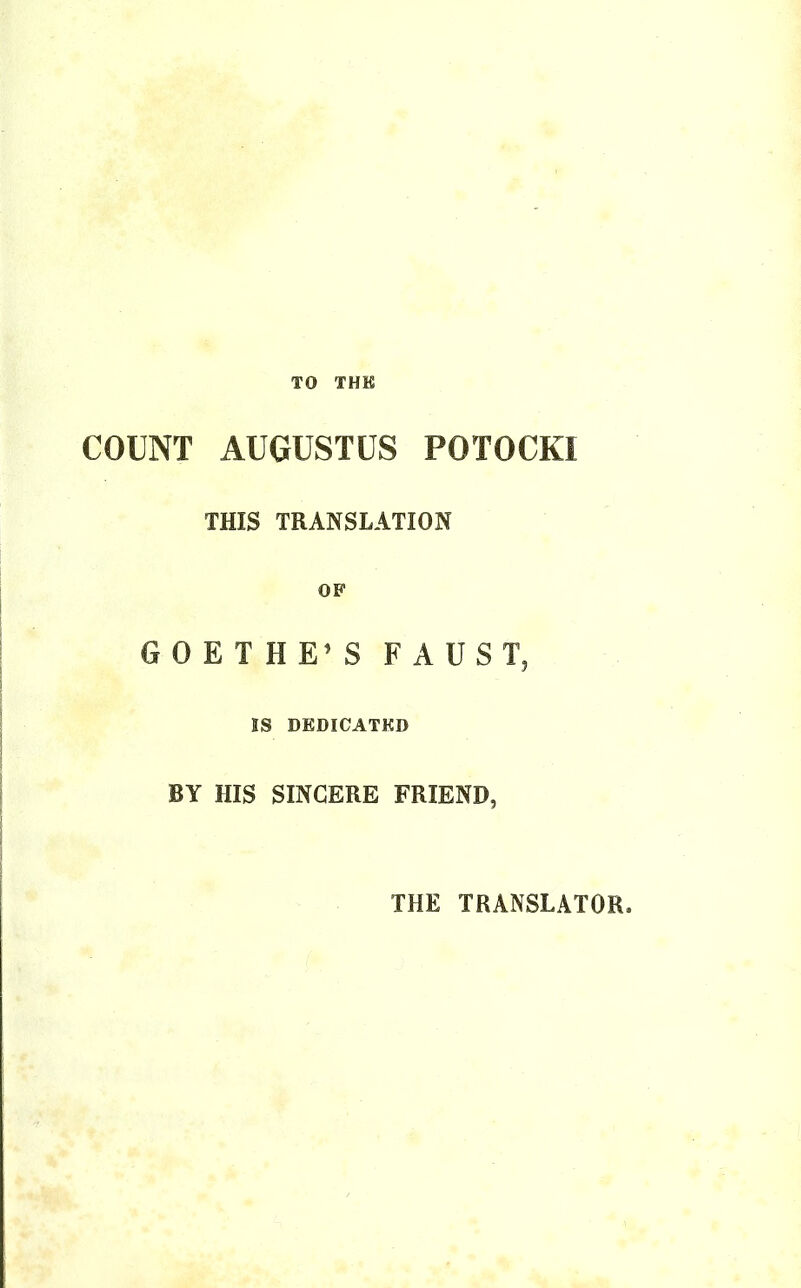 TO THK COUNT AUGUSTUS POTOCKL THIS TRANSLATION OF GOETHE’S FAUST, IS DEDICATED BY HIS SINCERE FRIEND,