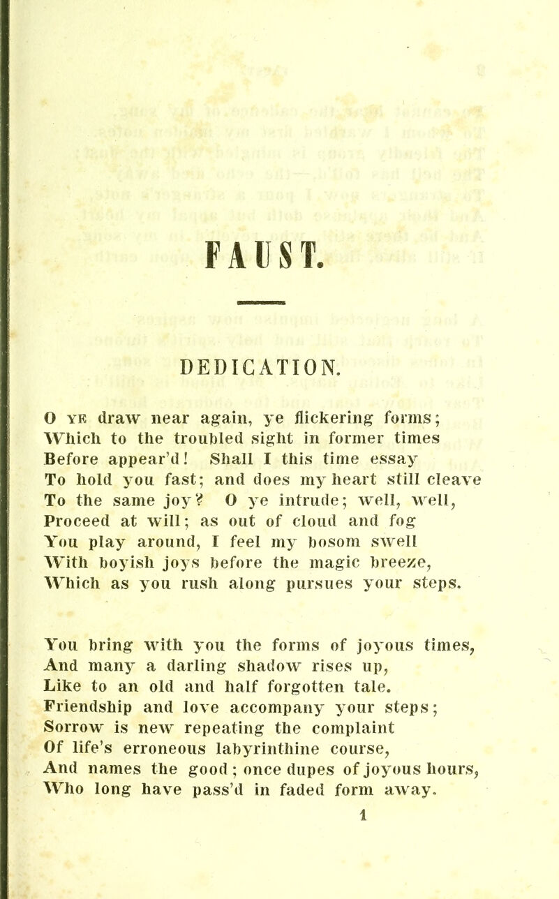 FAUST, DEDICATION. O yk draw near again, ye flickering forms; Which to the troubled sight in former times Before appear’d! Shall I this time essay To hold you fast; and does my heart still cleave To the same joy? O ye intrude; well, well, Proceed at will; as out of cloud and fog You play around, I feel my bosom swell With boyish joys before the magic breeze, Which as you rush along pursues your steps. You bring with you the forms of joyous times, And many a darling shadow rises up, Like to an old and half forgotten tale. Friendship and love accompany your steps; Sorrow is new repeating the complaint Of life’s erroneous labyrinthine course, And names the good ; once dupes of joyous hours, Who long have pass’d in faded form away.