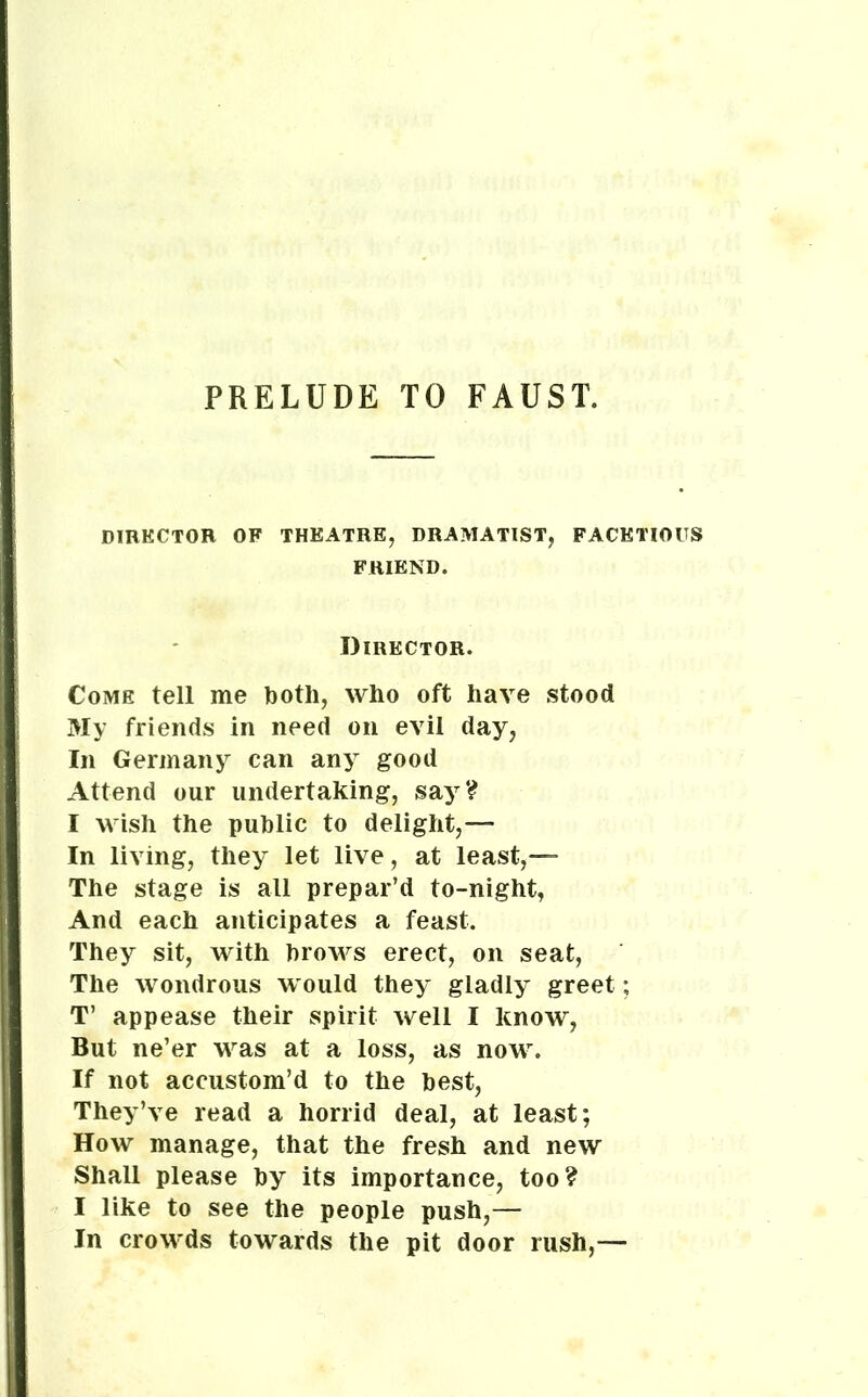 PRELUDE TO FAUST. DIRECTOR OF THEATRE, DRAMATIST, FACETIOUS FRIEND. Director. Come tell me both, who oft have stood My friends in need on evil day, In Germany can any good Attend our undertaking, say? I wish the public to delight,— In living, they let live, at least,— The stage is all prepar’d to-night, And each anticipates a feast. They sit, with brows erect, on seat, The wondrous would they gladly greet; T’ appease their spirit well I know, But ne’er was at a loss, as now. If not accustom’d to the best, They’ve read a horrid deal, at least; How manage, that the fresh and new Shall please by its importance, too? I like to see the people push,— In crowds towards the pit door rush,—