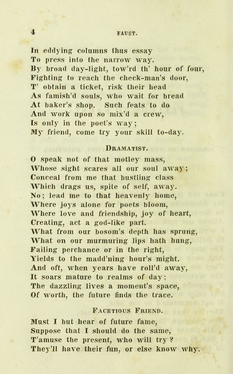 In eddying columns thus essay To press into the narrow way. By hroad day-light, tow’rd th’ hour of four, Fighting to reach the check-man’s door, T’ obtain a ticket, risk their head As famish’d souls, who wait for bread At baker’s shop. Such feats to do And work upon so mix’d a crew, Is only in the poet’s way; My friend, come try your skill to-day. Dramatist. O speak not of that motley mass, Whose sight scares all our soul away; Conceal from me that bustling class Which drags us, spite of self, away. No; lead me to that heavenly home, Where joys alone for poets bloom, Where love and friendship, joy of heart, Creating, act a god-like part. What from our bosom’s depth has sprung, What on our murmuring lips hath hung, Failing perchance or in the right, Yields to the madd’ning hour’s might. And oft, when years have roll’d away, It soars mature to realms of day; The dazzling lives a moment’s space, Of worth, the future finds the trace. Facetious Friend. Must I but hear of future fame, Suppose that I should do the same, T’amuse the present, who will try ? They’ll have their fun, or else know why.