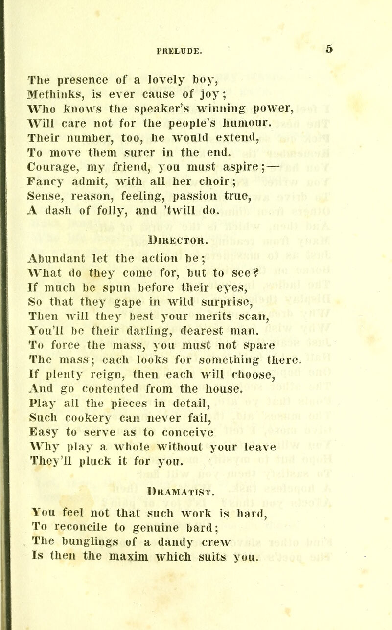 The presence of a lovely boy, Methinks, is ever cause of joy; Who knows the speaker’s winning power, Will care not for the people’s humour. Their number, too, he would extend, To move them surer in the end. Courage, my friend, you must aspire;— Fancy admit, with all her choir; Sense, reason, feeling, passion true, A dash of folly, and ’twrill do. Director. Abundant let the action be; What do they come for, but to see? If much be spun before their eyes, So that they gape in wild surprise, Then will they best your merits scan, You’ll be their darling, dearest man. To force the mass, you must not spare The mass; each looks for something there. If plenty reign, then each will choose, And go contented from the house. Play all the pieces in detail, Such cookery can never fail, Easy to serve as to conceive Why play a whole without your leave They’ll pluck it for you. Dramatist. You feel not that such work is hard, To reconcile to genuine bard; The bunglings of a dandy crew Is then the maxim which suits you.