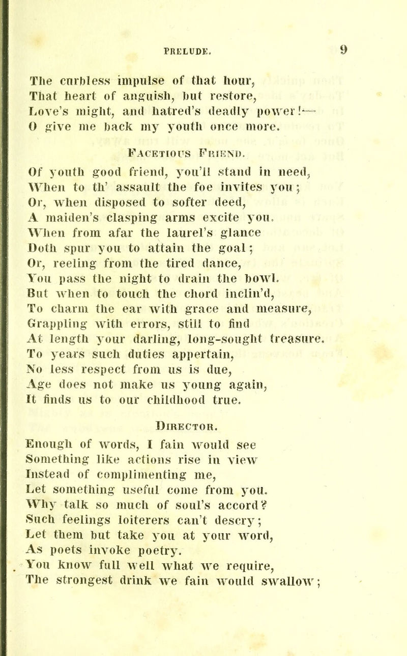 The curbless impulse of that hour. That heart of anguish, hut restore, Love’s might, and hatred’s deadly power!*— 0 give me hack my youth once more. Facetious Friend. Of youth good friend, you’ll stand in need, When to th’ assault the foe invites you; Or, when disposed to softer deed, A maiden’s clasping arms excite you. When from afar the laurel’s glance Doth spur you to attain the goal; Or, reeling from the tired dance, You pass the night to drain the howl. But when to touch the chord inclin’d, To charm the ear with grace and measure, Grappling with errors, still to find At length your darling, long-sought treasure. To years such duties appertain, No less respect from us is due, Age does not make us young again, It finds us to our childhood true. Director. Enough of words, I fain would see Something like actions rise in view Instead of complimenting me, Let something useful come from you. Why talk so much of soul’s accord? Such feelings loiterers can’t descry; Let them hut take you at your word, As poets invoke poetry. You know full well Avliat we require, The strongest drink we fain would swallow;