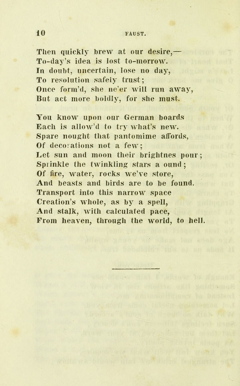 Then quickly hrew at our desire,— To-day’s idea is lost to-morrow. In douht, uncertain, lose no day, To resolution safely trust; Once form’d, she ne’er will run away, But act more holdly, for she must. You know upon our German boards Each is allow’d to try what’s new. Spare nought that pantomime affords, Of decorations not a few; Let sun and moon their brightnes pour; Sprinkle the twinkling stars a ound ; Of fire, Avater, rocks we’ve store, And beasts and birds are to be found. Transport into this narrow space Creation’s whole, as by a spell, And stalk, Avitli calculated pace, From heaven, through the world, to hell.