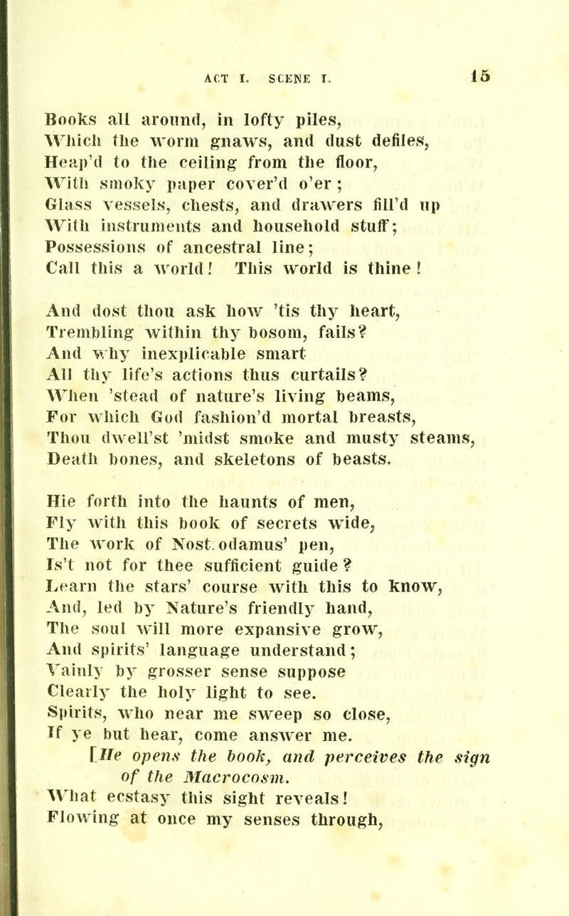 Books all around, in lofty piles, Which the worm gnaws, and dust defiles, Heap’d to the ceiling from the floor, With smoky paper cover’d o’er; Glass vessels, chests, and drawers fill’d up With instruments and household stuff7; Possessions of ancestral line; Call this a world! This world is thine ! And dost thou ask how ’tis thy heart, Trembling within thy bosom, fails? And why inexplicable smart All thy life’s actions thus curtails? When ’stead of nature’s living beams, For which God fashion’d mortal breasts, Thou dwell’st ’midst smoke and musty steams, Death bones, and skeletons of beasts. Hie forth into the haunts of men, Fly with this book of secrets wide, The work of Nost odamus’ pen, Is’t not for thee sufficient guide ? Learn the stars’ course with this to know, And, led by Nature’s friendly hand, The soul will more expansive grow, And spirits’ language understand; Vainly by grosser sense suppose Clearly the holy light to see. Spirits, who near me sweep so close, If ye but hear, come answer me. [lie opens the hook, and perceives the sign of the Macrocosm. What ecstasy this sight reveals! Flowing at once my senses through,