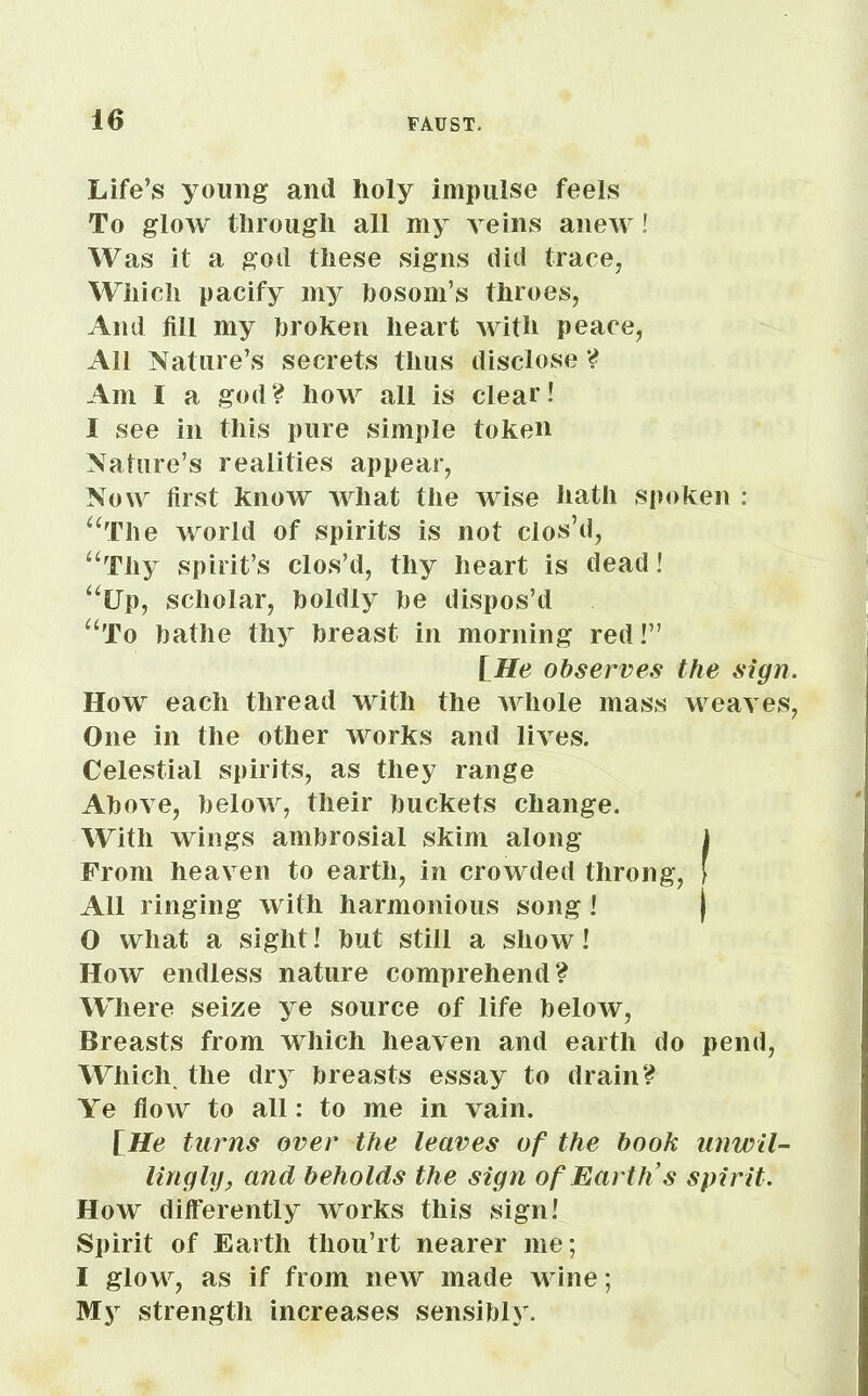 Life’s young and holy impulse feels To glow through all my veins anew! Was it a god these signs did trace, Which pacify my bosom’s throes, And fill my broken heart with peace, All Nature’s secrets thus disclose ? Am I a god? how all is clear! I see in this pure simple token Nature’s realities appear, Now first know what the wise hath spoken : “The world of spirits is not clos’d, “Thy spirit’s clos’d, thy heart is dead! “Up, scholar, boldly be dispos’d “To bathe thy breast in morning red!” [He observes the sign. How each thread with the whole mass weaves, One in the other works and lives. Celestial spirits, as they range Above, below, their buckets change. With wings ambrosial skim along ) From heaven to earth, in crowded throng, [ All ringing with harmonious song ! | 0 what a sight! but still a show! How endless nature comprehend? Where seize ye source of life below, Breasts from which heaven and earth do pend, Which, the dry breasts essay to drain? Ye flow to all: to me in vain. [He turns over the leaves of the book unwil- lingly, and beholds the sign of Earth’s spirit. How differently works this sign! Spirit of Earth thou’rt nearer me; 1 glow, as if from new made wine; My strength increases sensibly.