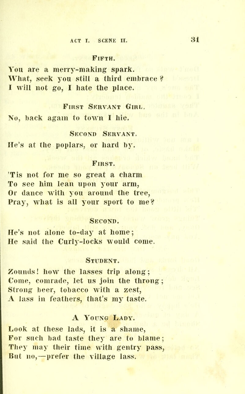 Fifth. You are a merry-making spark. What, seek you still a third embrace ? I will not go, I hate the place. First Servant Girl. No, back again to town I hie. Second Servant. He’s at the poplars, or hard by. First. Tis not for me so great a charm To see him lean upon your arm, Or dance with you around the tree, Pray, what is all your sport to me? Second. He’s not alone to-day at home; He said the Curly-locks would come. Student. Zounds! how the lasses trip along; Come, comrade, let us join the throng; Strong beer, tobacco with a zest, A lass in feathers, that’s my taste. A Young Lady. Look at these lads, it is a shame, For such bad taste they are to blame; They may their time with gentry pass, But no,—prefer the village lass.