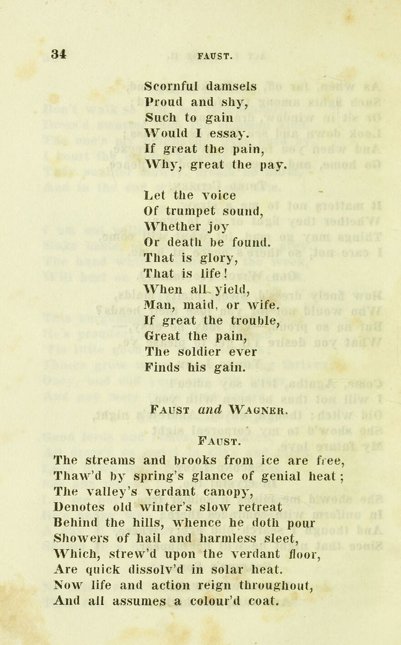 Scornful damsels Proud and shy, Such to gain Would I essay. If great the pain, Why, great the pay. Let the voice Of trumpet sound, Whether joy Or death be found. That is glory, That is life! When all , yield, Man, maid, or wife. If great the trouble, Great the pain, The soldier ever Finds his gain. Faust and Wagner. Faltst. The streams and brooks from ice are free, Thaw’d by spring’s glance of genial heat; The valley’s verdant canopy, Denotes old winter’s slow retreat Behind the hills, whence he doth pour Showers of hail and harmless sleet, Which, strew’d upon the verdant floor, Are quick dissolv’d in solar heat. Now life and action reign throughout, And all assumes a colour’d coat.