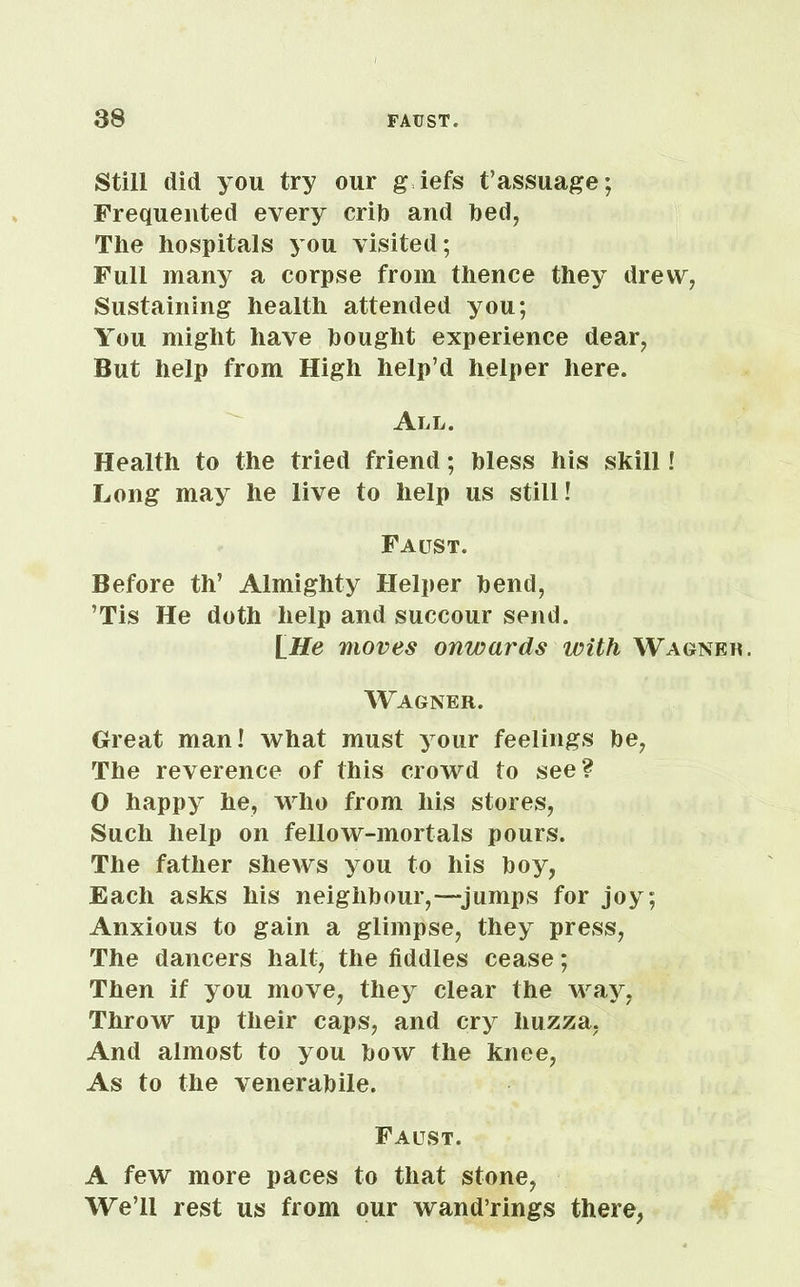 Still did you try our g iefs t’assuage; Frequented every crib and bed, The hospitals you visited; Full many a corpse from thence they drew, Sustaining health attended you; You might have bought experience dear, But help from High help’d helper here. All. Health to the tried friend; bless his skill ! Long may he live to help us still! Faitst. Before th’ Almighty Helper bend, ’Tis He doth help and succour send. \_He moves onwards with Wagner. Wagner. Great man! what must your feelings be, The reverence of this crowd to see? O happy he, who from his stores, Such help on fellow-mortals pours. The father shews you to his boy, Each asks his neighbour,—-jumps for joy; Anxious to gain a glimpse, they press, The dancers halt, the fiddles cease; Then if you move, they clear the way, Throw up their caps, and cry huzza, And almost to you bow the knee, As to the venerabile. Faust. A few more paces to that stone, We’ll rest us from our wand’rings there,