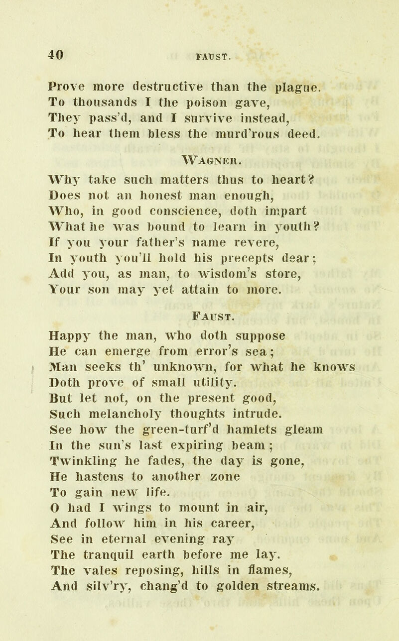 Prove more destructive than the plague. To thousands I the poison gave, They pass’d, and I survive instead, To hear them bless the murd'rous deed. Wagner. Why take such matters thus to heart? Does not an honest man enough, Who, in good conscience, doth impart What he was hound to learn in youth? If you your father’s name revere, In youth you’ll hold his precepts dear: Add you, as man, to wisdom’s store, Your son may yet attain to more. Faust. Happy the man, who doth suppose He can emerge from error’s sea; Man seeks th’ unknown, for what lie knows Doth prove of small utility. But let not, on the present good, Such melancholy thoughts intrude. See how the green-turf’d hamlets gleam In the sun’s last expiring beam ; Twinkling he fades, the day is gone, He hastens to another zone To gain new life. O had I wings to mount in air, And follow him in his career, See in eternal evening ray The tranquil earth before me lay. The vales reposing, hills in flames, And silv’ry, chang’d to golden streams.