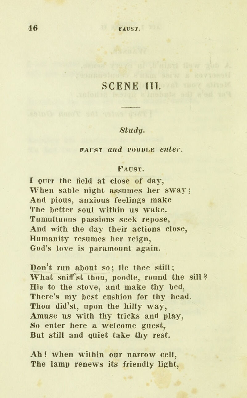 SCENE III. Study. faust and poodlk enter. Faust. I quit the field at close of day, When sahle night assumes her sway : And pious, anxious feelings make The better soul within us wake. Tumultuous passions seek repose, And with the day their actions close, Humanity resumes her reign, God’s love is paramount again. Don’t run about so; lie thee still; What sniff’st thou, poodle, round the sill ? Hie to the stove, and make thy bed, There’s my best cushion for thy head. Thou did’st, upon the hilly way, Amuse us with thy tricks and play, So enter here a welcome guest, But still and quiet take thy rest. Ah! when within our narrow cell, The lamp renews its friendly light,