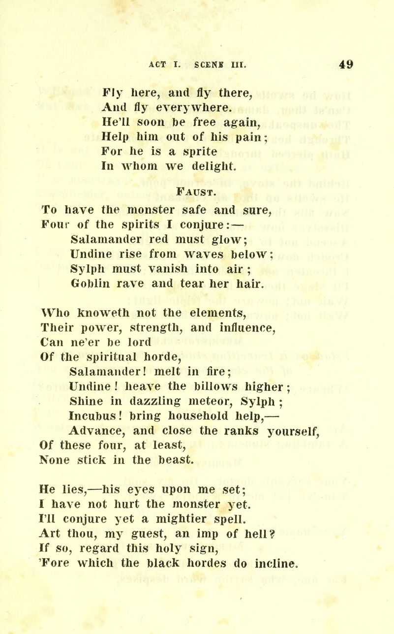 Fly here, and fly there, And fly everywhere. He’ll soon he free again, Help him out of his pain; For he is a sprite In whom we delight. Faust. To have the monster safe and sure, Four of the spirits I conjure:— Salamander red must glow; Undine rise from waves helow; Sylph must vanish into air ; Goblin rave and tear her hair. Who knoweth not the elements, Their power, strength, and influence, Can ne’er be lord Of the spiritual horde, Salamander! melt in fire; Undine! heave the billows higher; Shine in dazzling meteor, Sylph ; Incubus! bring household help,— Advance, and close the ranks yourself, Of these four, at least, None stick in the beast. He lies,—his eyes upon me set; I have not hurt the monster yet. I’ll conjure yet a mightier spell. Art thou, my guest, an imp of hell? If so, regard this holy sign, ’Fore which the black hordes do incline.