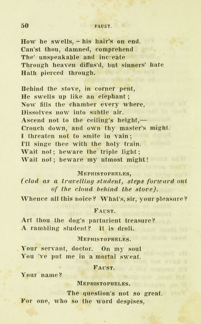 How lie swells, - his hair’s on end. Can’st thou, damned, comprehend The’ unspeakable and increate Through heaven diffus’d, but sinners’ hate Hath pierced through. Behind the stove, in corner pent, He swells up like an elephant; Now fills the chamber every where, Dissolves now into subtle air. Ascend not to the ceiling’s height,— Crouch down, and own thy master’s might. I threaten not to smite in vain; I’ll singe thee with the holy train. Wait not; beware the triple light; Wait not; beware my utmost might! Mephistopheles, (clad as a travelling student, steps forward out of the cloud behind the stovej. Whence all this noice? What’s, sir, your pleasure V Faust. Art thou the dog’s parturient treasure? A rambling student? It is droll. Mephistopheles. Your servant, doctor. On my soul You ’ve put me in a mortal sweat. Your name? Faust. Mephistopheles. The question’s not so great. For one, who so the word despises,