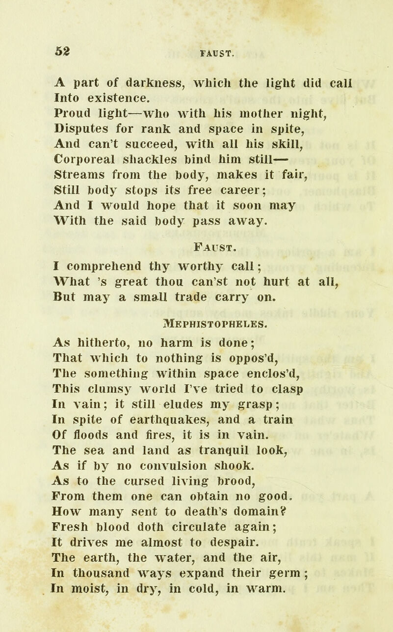 A part of darkness, which the light did call Into existence. Proud light—who with his mother night, Disputes for rank and space in spite, And can’t succeed, with all his skill, Corporeal shackles hind him still— Streams from the body, makes it fair. Still body stops its free career; And I would hope that it soon may With the said body pass away. Faust. I comprehend thy worthy call; What ’s great thou can’st not hurt at all, But may a small trade carry on. Mephistopheles. As hitherto, no harm is done; That which to nothing is oppos’d, The something within space enclos’d, This clumsy world I’ve tried to clasp In vain; it still eludes my grasp; In spite of earthquakes, and a train Of floods and fires, it is in vain. The sea and land as tranquil look, As if by no convulsion shook. As to the cursed living brood, From them one can obtain no good. How many sent to death’s domain? Fresh blood doth circulate again; It drives me almost to despair. The earth, the water, and the air, In thousand ways expand their germ ; In moist, in dry, in cold, in warm.