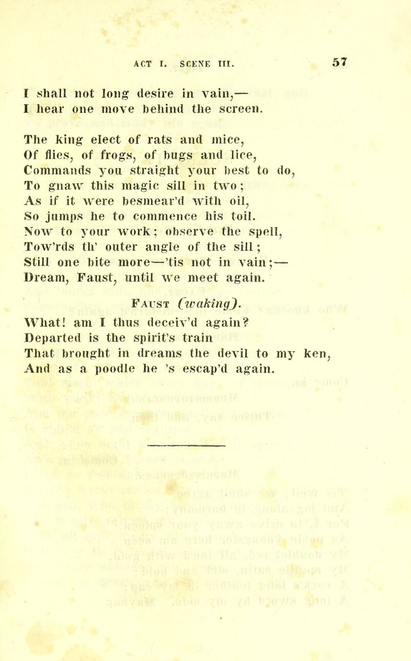 I shall not long desire in vain,— I hear one move behind the screen. The king elect of rats and mice, Of flies, of frogs, of hugs and lice, Commands you straight your best to do, To gnaw this magic sill in two; As if it were besmear’d with oil, So jumps he to commence his toil. Now to your work; observe the spell, Tow’rds tli’ outer angle of the sill; Still one bite more—’tis not in vain;— Dream, Faust, until we meet again. Faust CwakingJ. Wliat! am I thus deceiv’d again? Departed is the spirit’s train That brought in dreams the devil to my ken, And as a poodle he ’s escap’d again.