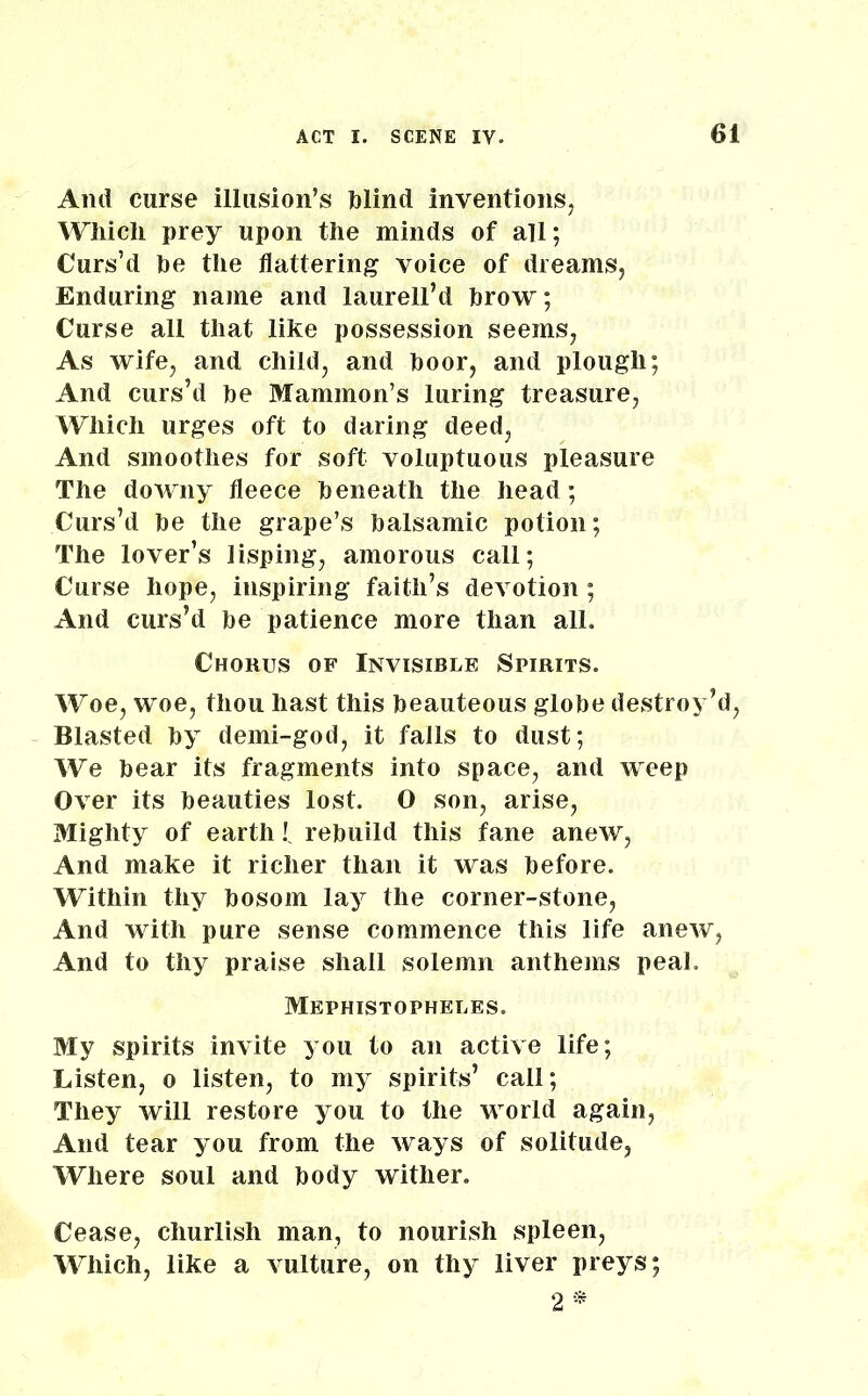 And curse illusion’s blind inventions, Which prey upon the minds of all; Curs’d be the flattering voice of dreams, Enduring name and laurell’d brow; Curse all that like possession seems, As wife, and child, and boor, and plough; And curs’d be Mammon’s luring treasure, Which urges oft to daring deed, And smoothes for soft voluptuous pleasure The downy fleece beneath the head; Curs’d be the grape’s balsamic potion; The lover’s lisping, amorous call; Curse hope, inspiring faith’s devotion ; And curs’d be patience more than all. Chorus of Invisible Spirits. Woe, woe, thou hast this beauteous globe destroy’d, Blasted by demi-god, it falls to dust; We bear its fragments into space, and weep Over its beauties lost. O son, arise, Mighty of earth l rebuild this fane anew, And make it richer than it was before. Within thy bosom lay the corner-stone, And with pure sense commence this life anew, And to thy praise shall solemn anthems peal. Mephistopheles. My spirits invite you to an active life; Listen, o listen, to my spirits’ call; They will restore you to the world again, And tear you from the ways of solitude, Where soul and body wither. Cease, churlish man, to nourish spleen, Which, like a vulture, on thy liver preys; 2*