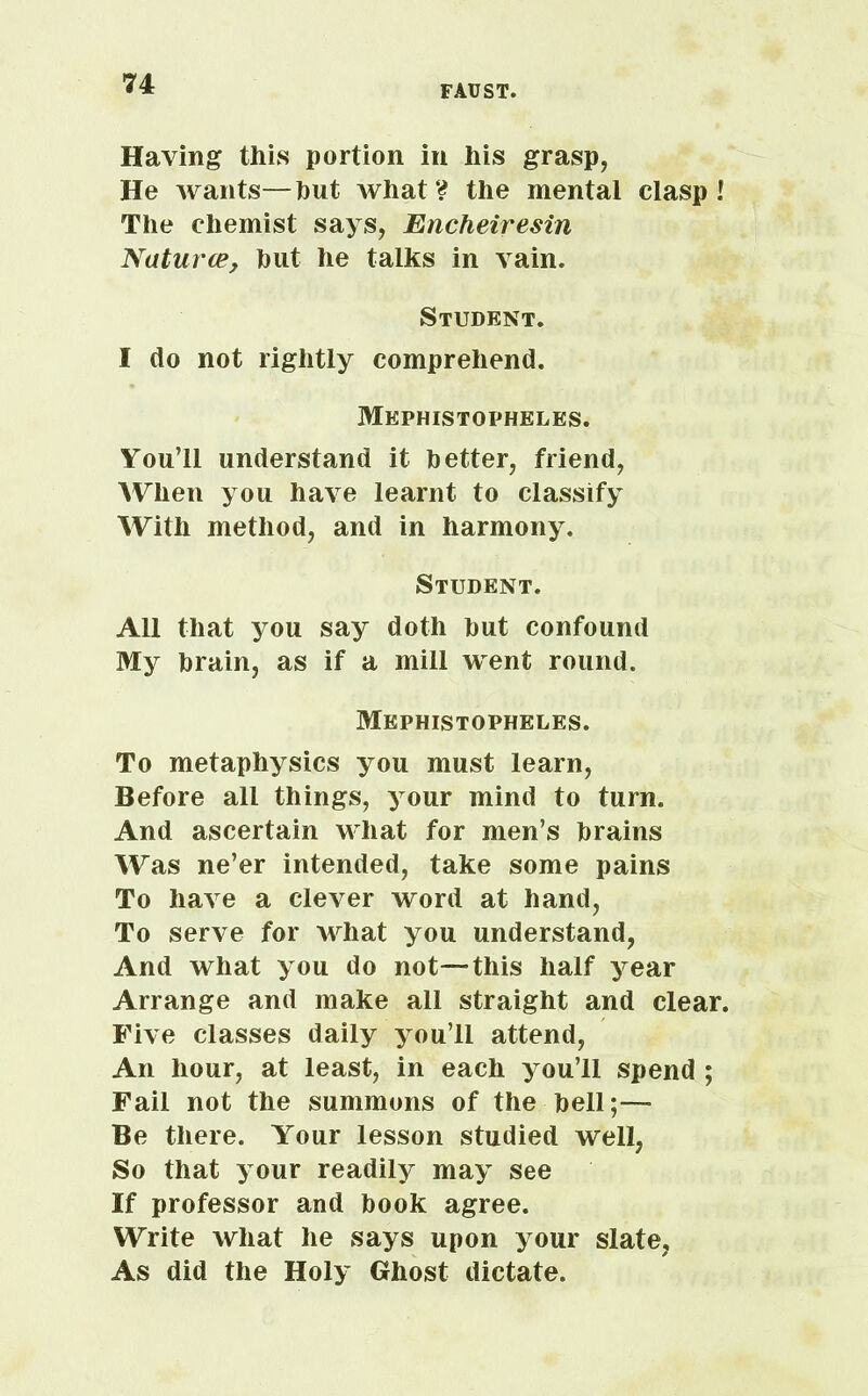 Having this portion in his grasp, He wants—hut Avhat? the mental clasp! The chemist says, Encheiresin 'Natures, hut he talks in vain. Student. I do not rightly comprehend. Mephistopheles. You’ll understand it better, friend, When you have learnt to classify With method, and in harmony. Student. All that you say doth hut confound My brain, as if a mill went round. Mephistopheles. To metaphysics you must learn, Before all things, your mind to turn. And ascertain what for men’s brains Was ne’er intended, take some pains To have a clever word at hand, To serve for what you understand, And what you do not—this half year Arrange and make all straight and clear. Five classes daily you’ll attend, An hour, at least, in each you’ll spend ; Fail not the summons of the hell;— Be there. Your lesson studied well, So that your readily may see If professor and book agree. Write what he says upon your slate, As did the Holy Ghost dictate.