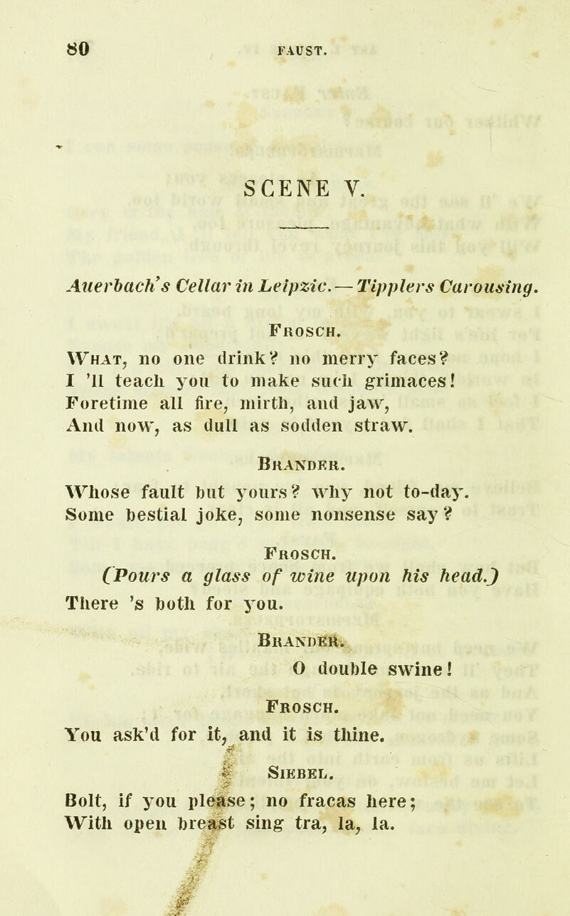 SCENE Y. Auerbach’s Cellar in Leipzic.— Tipplers Carousing. Frosch. What, no one drink? no merry faces? I ’ll teach you to make such grimaces! Foretime all fire, mirth, and jaw, And now, as dull as sodden straw. Brander. Whose fault tout yours? why not to-day. Some bestial joke, some nonsense say? Frosch. (Pours a glass of wine upon his headj There ’s both for you. Branded O double swine! Frosch. You ask’d for it, and it is thine. & Siebel. j? Bolt, if you please; no fracas here; With open breast sing tra, la, la.