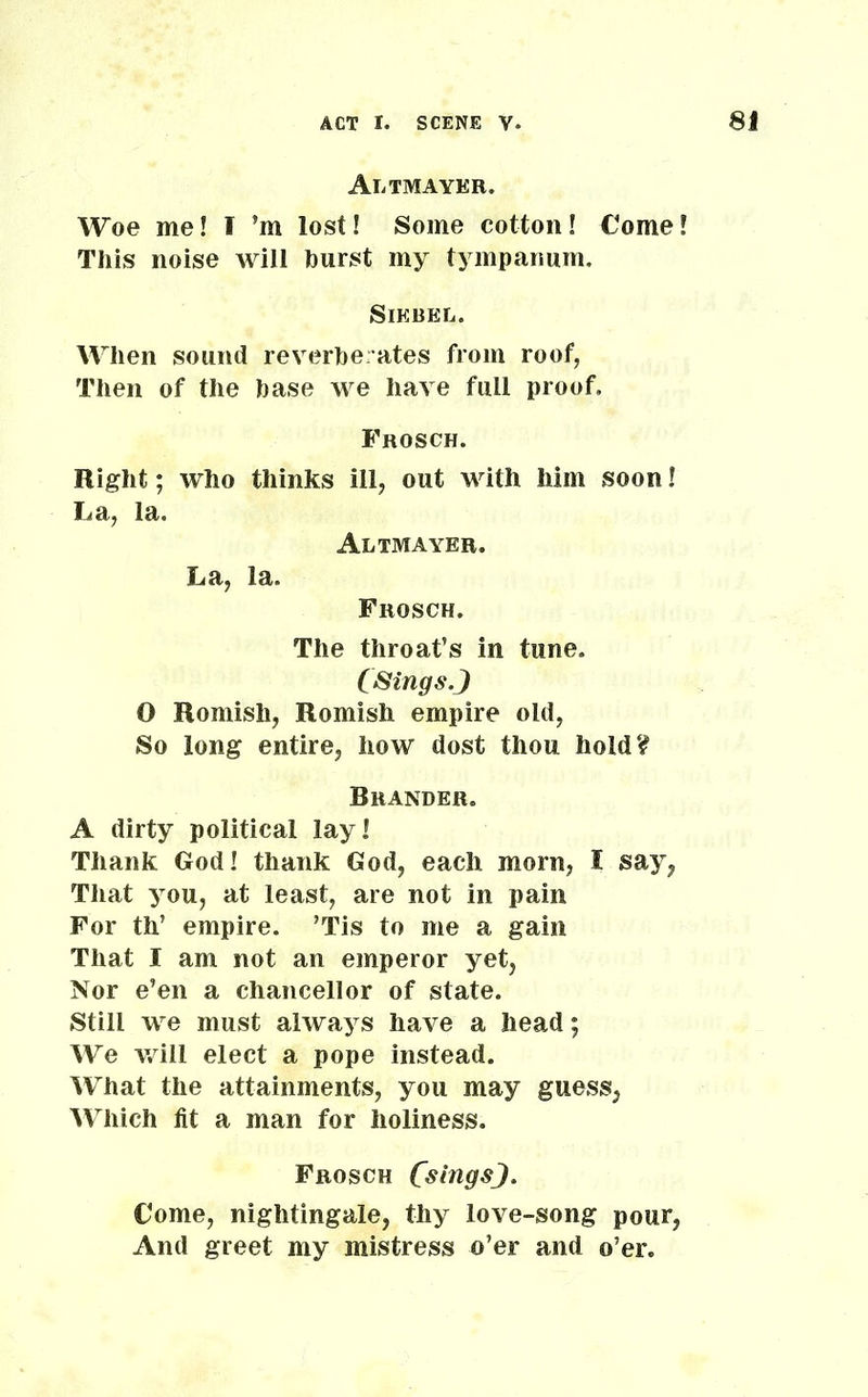 Altmayer. Woe me! I ’m lost! Some cotton! Come! This noise will hurst my tympanum. Siebel. When sound reverberates from roof, Then of the base we have full proof, Frosch. Right; who thinks ill, out with him soon! La, la. Altmayer. La, la. Frosch. The throat’s in tune. CSings.J O Romish, Romish empire old, So long entire, how dost thou hold? Brander. A dirty political lay! Thank God! thank God, each morn, I say, That you, at least, are not in pain For th’ empire. ’Tis to me a gain That I am not an emperor yet, Nor e’en a chancellor of state. Still we must always have a head; We will elect a pope instead. What the attainments, you may guess, Which fit a man for holiness. Frosch CslngsJ. Come, nightingale, thy love-song pour, And greet my mistress o’er and o’er.