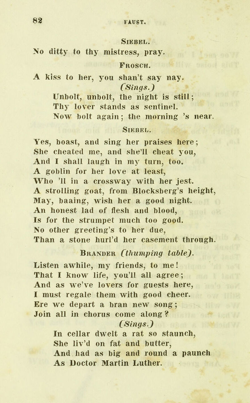 SlKBEL. No ditty to thy mistress, pray. Frosch. A kiss to her, you shan’t say nay. (Sings.J Unholt, unholt, the night is still; Thy lover stands as sentinel. Now holt again; the morning ’s near. Siebel. Yes, boast, and sing her praises here; She cheated me, and she’ll cheat you, And I shall laugh in my turn, too. A goblin for her love at least, Who ’ll in a cross way with her jest. A strolling goat, from Blocksberg’s height, May, baaing, wish her a good night. An honest lad of flesh and blood, Is for the strumpet much too good. No other greeting’s to her due, Than a stone hurl’d her casement through. Brander (thumping tableJ. Listen awhile, my friends, to me! That I know life, you’ll all agree; And as we’ve lovers for guests here, I must regale them with good cheer. Ere we depart a bran new song; Join all in chorus come along ? (Sings J In cellar dwelt a rat so staunch, She liv’d on fat and butter, And had as big and round a paunch As Doctor Martin Luther.